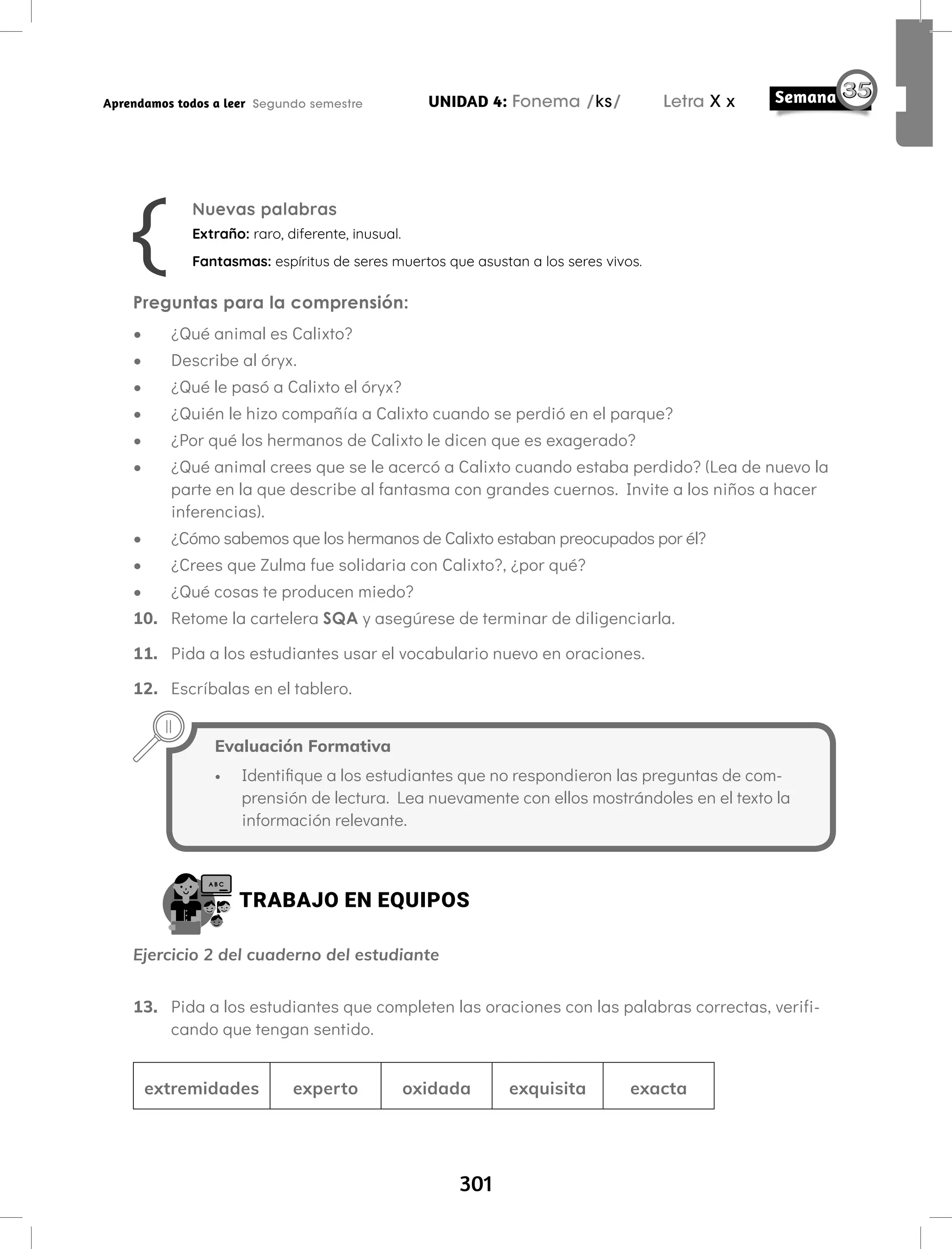 301
UNIDAD 4: Fonema /ks/ Letra X x
Aprendamos todos a leer Segundo semestre
Preguntas para la comprensión:
• ¿Qué animal es Calixto?
• Describe al óryx.
• ¿Qué le pasó a Calixto el óryx?
• ¿Quién le hizo compañía a Calixto cuando se perdió en el parque?
• ¿Por qué los hermanos de Calixto le dicen que es exagerado?
• ¿Qué animal crees que se le acercó a Calixto cuando estaba perdido? (Lea de nuevo la
parte en la que describe al fantasma con grandes cuernos. Invite a los niños a hacer
inferencias).
• ¿Cómo sabemos que los hermanos de Calixto estaban preocupados por él?
• ¿Crees que Zulma fue solidaria con Calixto?, ¿por qué?
• ¿Qué cosas te producen miedo?
10. Retome la cartelera SQA y asegúrese de terminar de diligenciarla.
11. Pida a los estudiantes usar el vocabulario nuevo en oraciones.
12. Escríbalas en el tablero.
Nuevas palabras
Extraño: raro, diferente, inusual.
Fantasmas: espíritus de seres muertos que asustan a los seres vivos.
Evaluación Formativa
• Identifique a los estudiantes que no respondieron las preguntas de com-
prensión de lectura. Lea nuevamente con ellos mostrándoles en el texto la
información relevante.
TRABAJO EN EQUIPOS
Ejercicio 2 del cuaderno del estudiante
13. Pida a los estudiantes que completen las oraciones con las palabras correctas, verifi-
cando que tengan sentido.
extremidades experto oxidada exquisita exacta
 