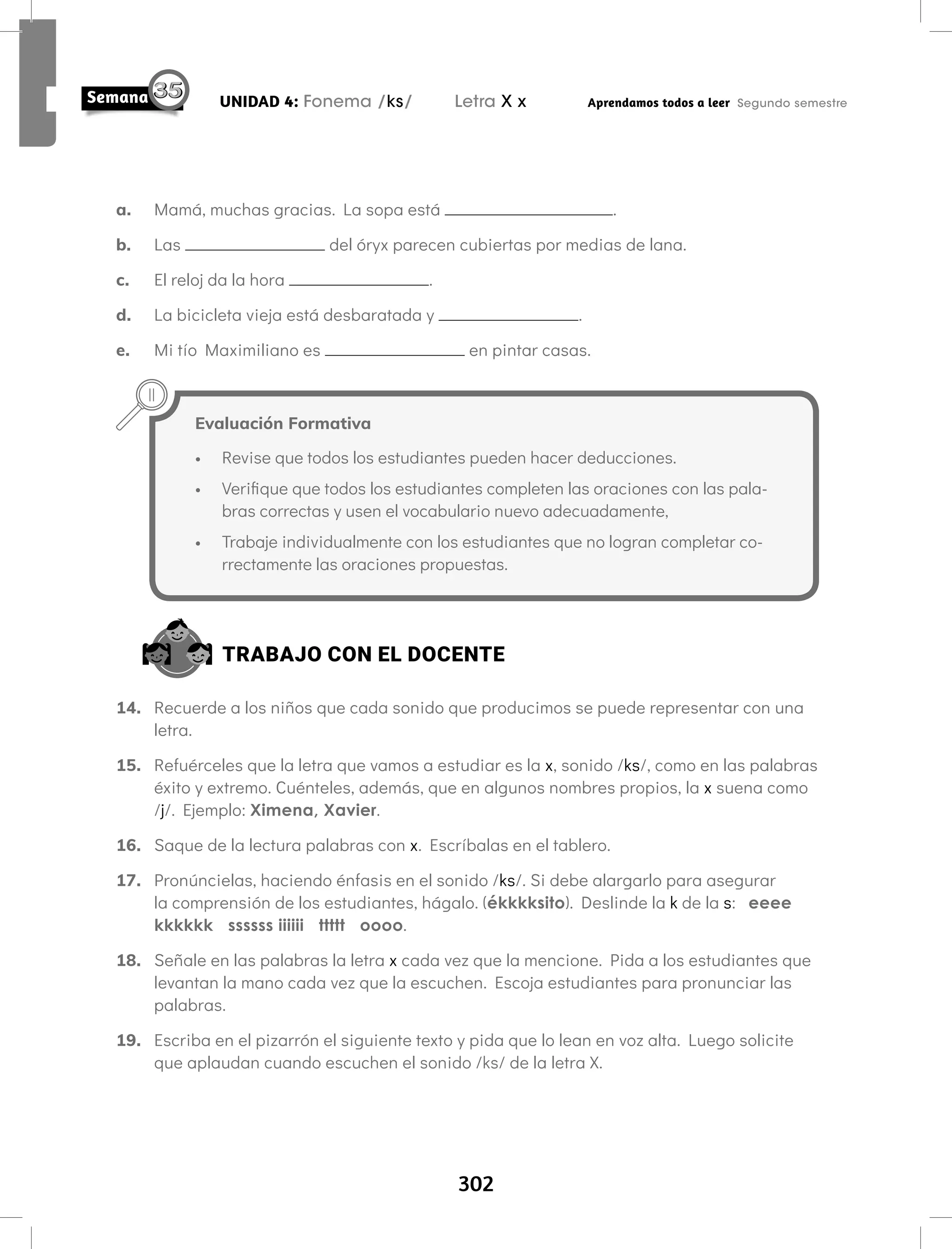 302
UNIDAD 4: Fonema /ks/ Letra X x Aprendamos todos a leer Segundo semestre
a. Mamá, muchas gracias. La sopa está .
b. Las del óryx parecen cubiertas por medias de lana.
c. El reloj da la hora .
d. La bicicleta vieja está desbaratada y .
e. Mi tío Maximiliano es en pintar casas.
Evaluación Formativa
• Revise que todos los estudiantes pueden hacer deducciones.
• Verifique que todos los estudiantes completen las oraciones con las pala-
bras correctas y usen el vocabulario nuevo adecuadamente,
• Trabaje individualmente con los estudiantes que no logran completar co-
rrectamente las oraciones propuestas.
TRABAJO CON EL DOCENTE
14. Recuerde a los niños que cada sonido que producimos se puede representar con una
letra.
15. Refuérceles que la letra que vamos a estudiar es la x, sonido /ks/, como en las palabras
éxito y extremo. Cuénteles, además, que en algunos nombres propios, la x suena como
/j/. Ejemplo: Ximena, Xavier.
16. Saque de la lectura palabras con x. Escríbalas en el tablero.
17. Pronúncielas, haciendo énfasis en el sonido /ks/. Si debe alargarlo para asegurar
la comprensión de los estudiantes, hágalo. (ékkkksito). Deslinde la k de la s: eeee
kkkkkk ssssss iiiiii ttttt oooo.
18. Señale en las palabras la letra x cada vez que la mencione. Pida a los estudiantes que
levantan la mano cada vez que la escuchen. Escoja estudiantes para pronunciar las
palabras.
19. Escriba en el pizarrón el siguiente texto y pida que lo lean en voz alta. Luego solicite
que aplaudan cuando escuchen el sonido /ks/ de la letra X.
 