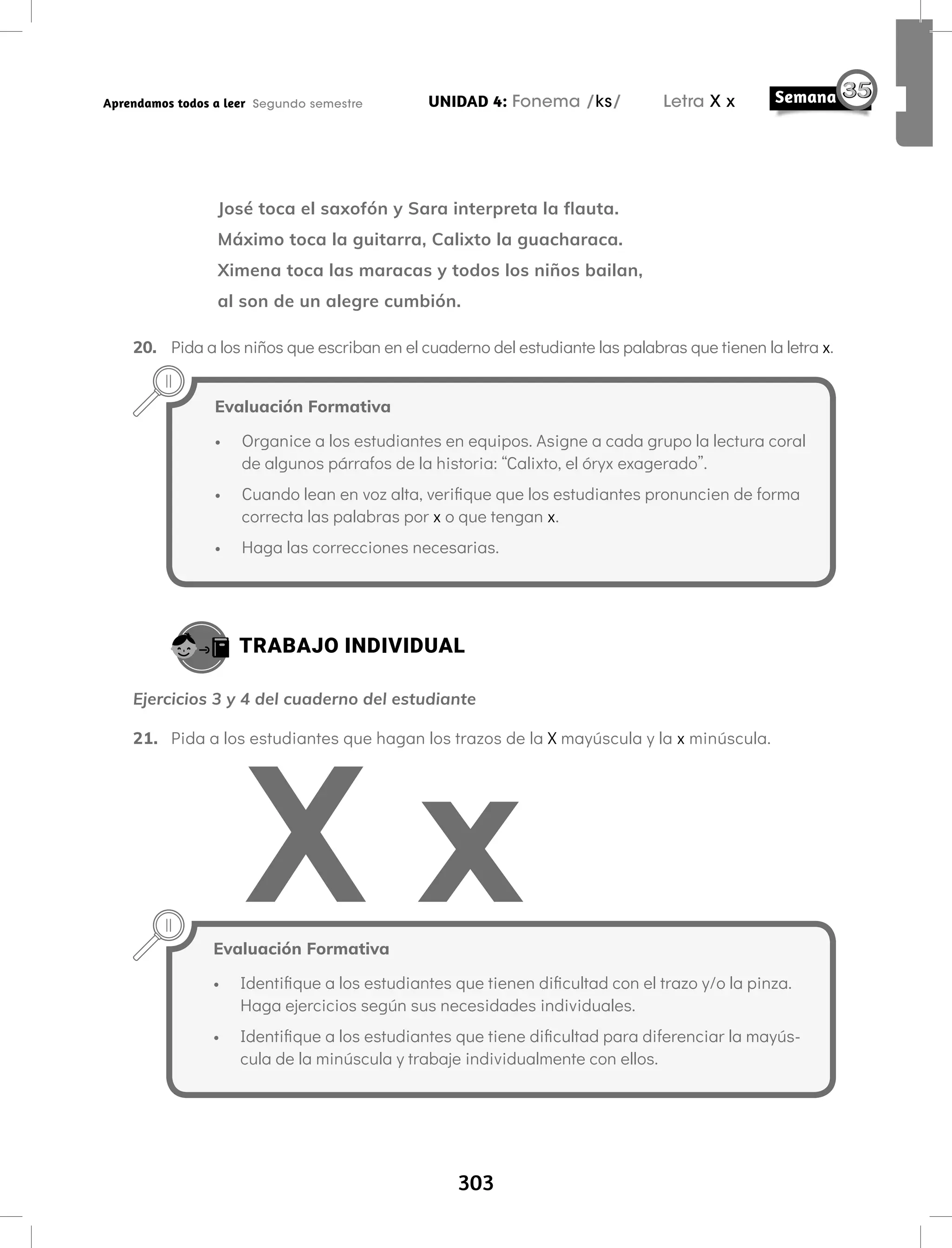 303
UNIDAD 4: Fonema /ks/ Letra X x
Aprendamos todos a leer Segundo semestre
José toca el saxofón y Sara interpreta la flauta.
Máximo toca la guitarra, Calixto la guacharaca.
Ximena toca las maracas y todos los niños bailan,
al son de un alegre cumbión.
20. Pida a los niños que escriban en el cuaderno del estudiante las palabras que tienen la letra x.
TRABAJO INDIVIDUAL
Ejercicios 3 y 4 del cuaderno del estudiante
21. Pida a los estudiantes que hagan los trazos de la X mayúscula y la x minúscula.
Evaluación Formativa
• Organice a los estudiantes en equipos. Asigne a cada grupo la lectura coral
de algunos párrafos de la historia: “Calixto, el óryx exagerado”.
• Cuando lean en voz alta, verifique que los estudiantes pronuncien de forma
correcta las palabras por x o que tengan x.
• Haga las correcciones necesarias.
Evaluación Formativa
• Identifique a los estudiantes que tienen dificultad con el trazo y/o la pinza.
Haga ejercicios según sus necesidades individuales.
• Identifique a los estudiantes que tiene dificultad para diferenciar la mayús-
cula de la minúscula y trabaje individualmente con ellos.
 