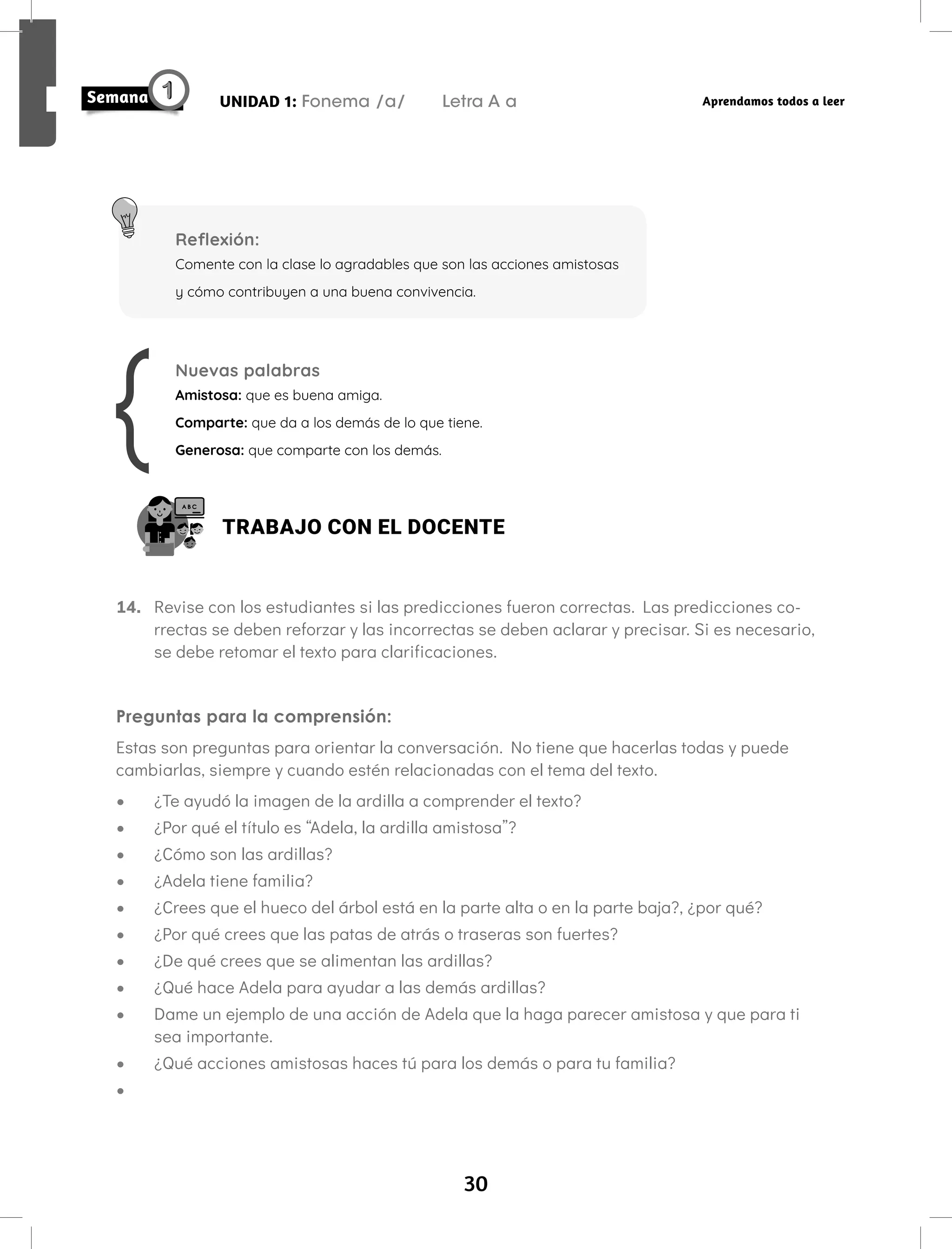 30
UNIDAD 1: Fonema /a/ Letra A a Aprendamos todos a leer
Reflexión:
Comente con la clase lo agradables que son las acciones amistosas
y cómo contribuyen a una buena convivencia.
Nuevas palabras
Amistosa: que es buena amiga.
Comparte: que da a los demás de lo que tiene.
Generosa: que comparte con los demás.
TRABAJO CON EL DOCENTE
14. Revise con los estudiantes si las predicciones fueron correctas. Las predicciones co-
rrectas se deben reforzar y las incorrectas se deben aclarar y precisar. Si es necesario,
se debe retomar el texto para clarificaciones.
Preguntas para la comprensión:
Estas son preguntas para orientar la conversación. No tiene que hacerlas todas y puede
cambiarlas, siempre y cuando estén relacionadas con el tema del texto.
• ¿Te ayudó la imagen de la ardilla a comprender el texto?
• ¿Por qué el título es “Adela, la ardilla amistosa”?
• ¿Cómo son las ardillas?
• ¿Adela tiene familia?
• ¿Crees que el hueco del árbol está en la parte alta o en la parte baja?, ¿por qué?
• ¿Por qué crees que las patas de atrás o traseras son fuertes?
• ¿De qué crees que se alimentan las ardillas?
• ¿Qué hace Adela para ayudar a las demás ardillas?
• Dame un ejemplo de una acción de Adela que la haga parecer amistosa y que para ti
sea importante.
• ¿Qué acciones amistosas haces tú para los demás o para tu familia?
•
 
