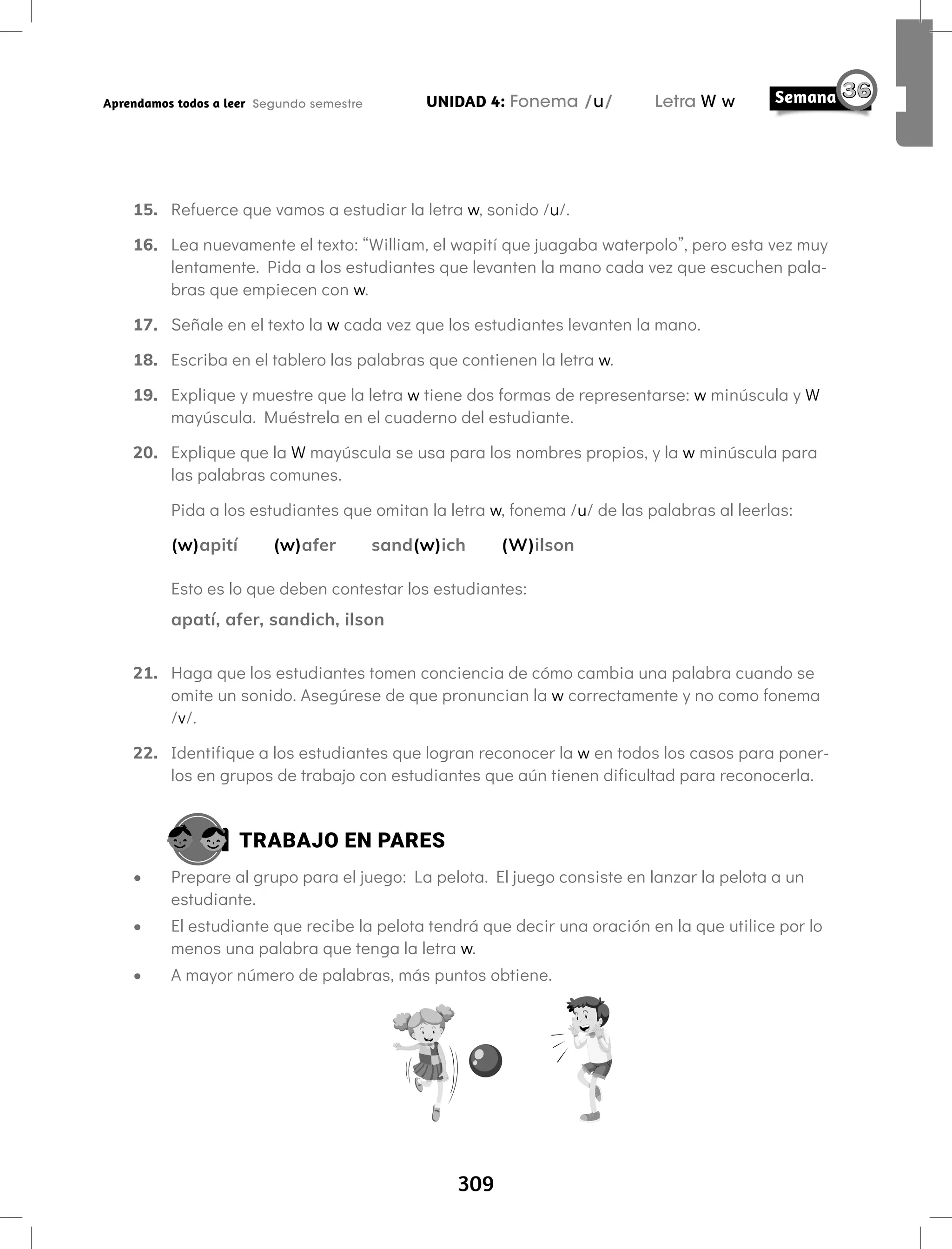 309
UNIDAD 4: Fonema /u/ Letra W w
Aprendamos todos a leer Segundo semestre
15. Refuerce que vamos a estudiar la letra w, sonido /u/.
16. Lea nuevamente el texto: “William, el wapití que juagaba waterpolo”, pero esta vez muy
lentamente. Pida a los estudiantes que levanten la mano cada vez que escuchen pala-
bras que empiecen con w.
17. Señale en el texto la w cada vez que los estudiantes levanten la mano.
18. Escriba en el tablero las palabras que contienen la letra w.
19. Explique y muestre que la letra w tiene dos formas de representarse: w minúscula y W
mayúscula. Muéstrela en el cuaderno del estudiante.
20. Explique que la W mayúscula se usa para los nombres propios, y la w minúscula para
las palabras comunes.
Pida a los estudiantes que omitan la letra w, fonema /u/ de las palabras al leerlas:
(w)apití (w)afer sand(w)ich (W)ilson
Esto es lo que deben contestar los estudiantes:
apatí, afer, sandich, ilson
21. Haga que los estudiantes tomen conciencia de cómo cambia una palabra cuando se
omite un sonido. Asegúrese de que pronuncian la w correctamente y no como fonema
/v/.
22. Identifique a los estudiantes que logran reconocer la w en todos los casos para poner-
los en grupos de trabajo con estudiantes que aún tienen dificultad para reconocerla.
TRABAJO EN PARES
• Prepare al grupo para el juego: La pelota. El juego consiste en lanzar la pelota a un
estudiante.
• El estudiante que recibe la pelota tendrá que decir una oración en la que utilice por lo
menos una palabra que tenga la letra w.
• A mayor número de palabras, más puntos obtiene.
 