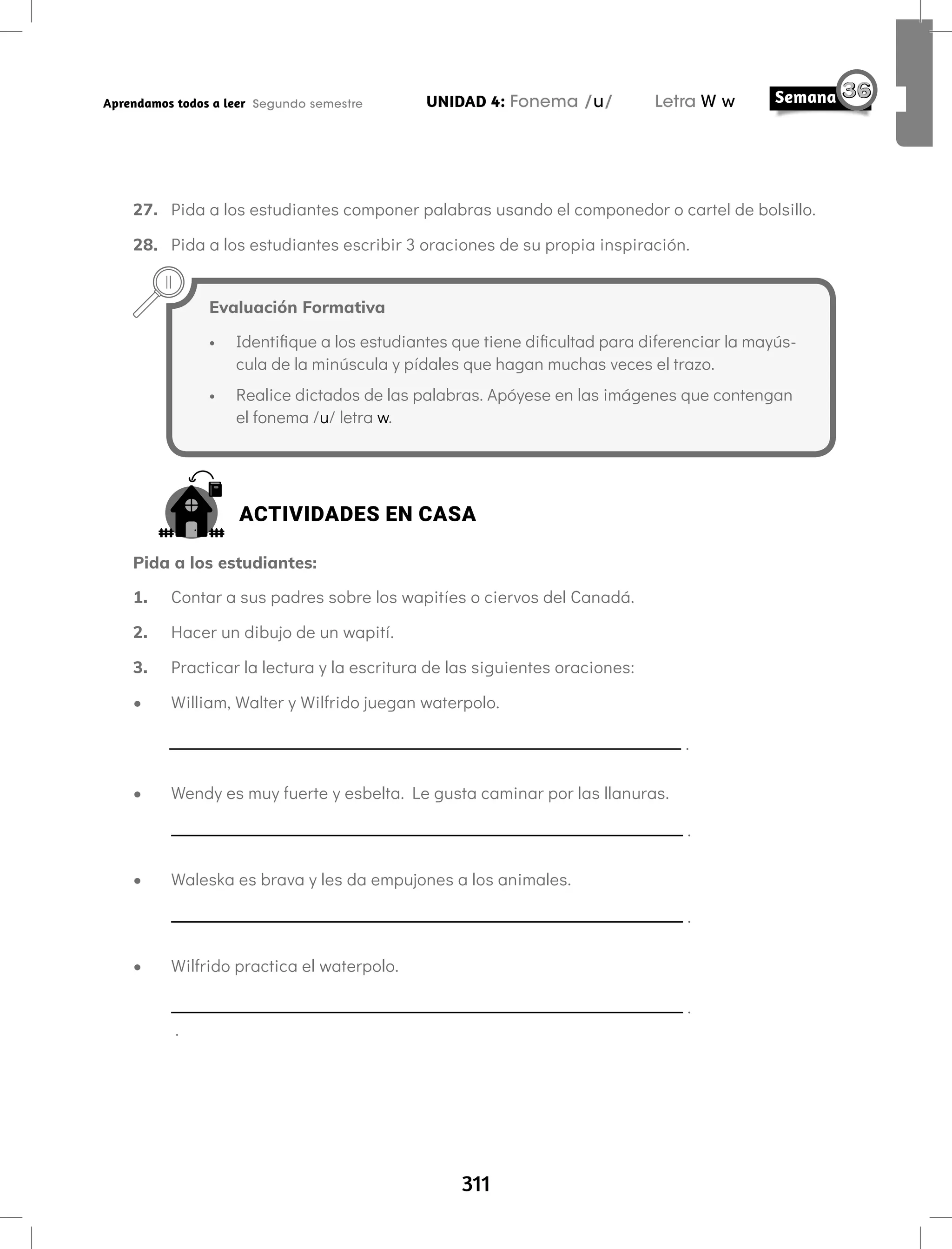 311
UNIDAD 4: Fonema /u/ Letra W w
Aprendamos todos a leer Segundo semestre
27. Pida a los estudiantes componer palabras usando el componedor o cartel de bolsillo.
28. Pida a los estudiantes escribir 3 oraciones de su propia inspiración.
Evaluación Formativa
• Identifique a los estudiantes que tiene dificultad para diferenciar la mayús-
cula de la minúscula y pídales que hagan muchas veces el trazo.
• Realice dictados de las palabras. Apóyese en las imágenes que contengan
el fonema /u/ letra w.
ACTIVIDADES EN CASA
Pida a los estudiantes:
1. Contar a sus padres sobre los wapitíes o ciervos del Canadá.
2. Hacer un dibujo de un wapití.
3. Practicar la lectura y la escritura de las siguientes oraciones:
• William, Walter y Wilfrido juegan waterpolo.
.
• Wendy es muy fuerte y esbelta. Le gusta caminar por las llanuras.
.
• Waleska es brava y les da empujones a los animales.
.
• Wilfrido practica el waterpolo.
.
.
 