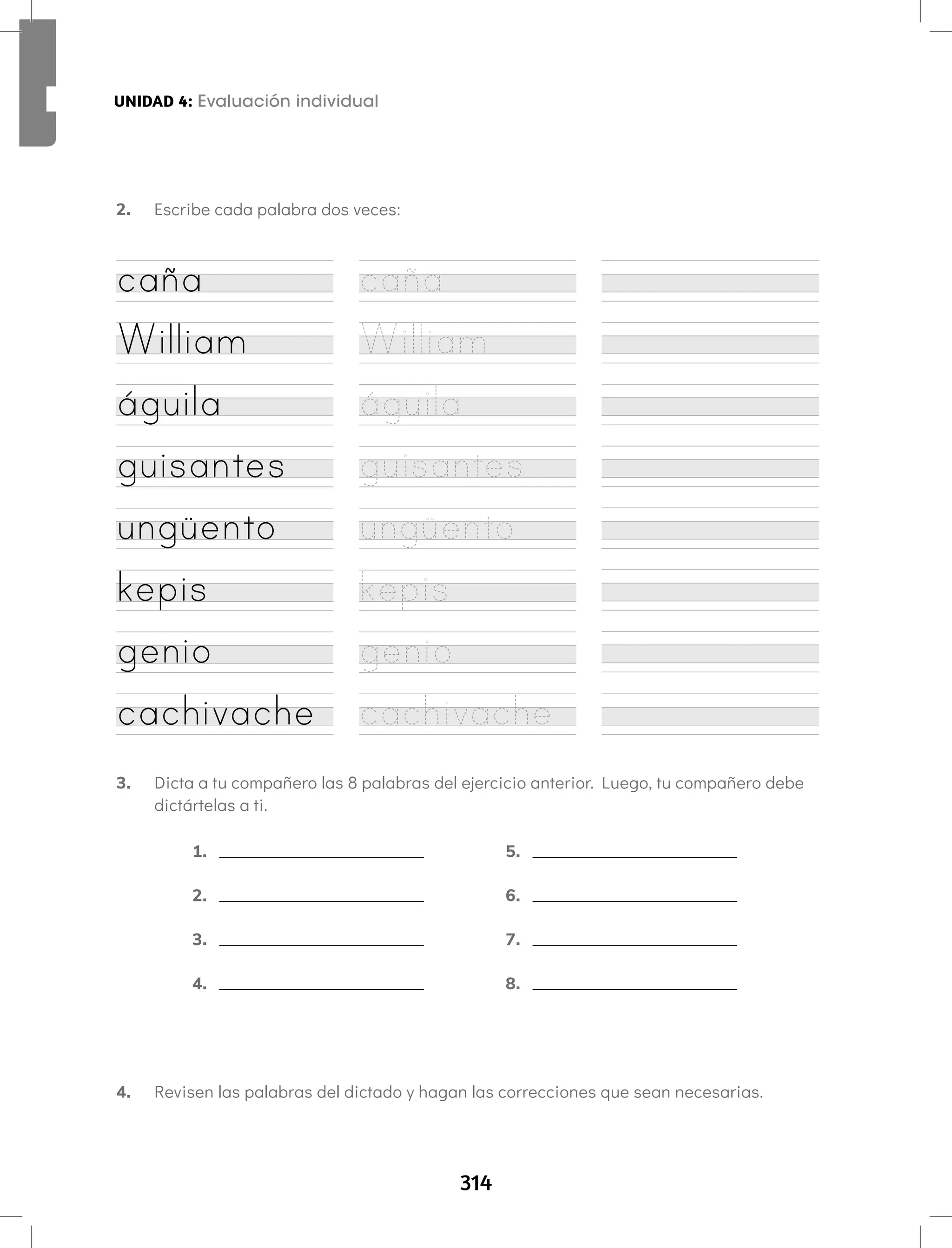 314
UNIDAD 4: Fonema /u/ Letra W w Aprendamos todos a leer Segundo semestre
2. Escribe cada palabra dos veces:
UNIDAD 4: Evaluación individual
caña caña
William William
águila águila
guisantes guisantes
ungüento ungüento
kepis kepis
genio genio
cachivache cachivache
3. Dicta a tu compañero las 8 palabras del ejercicio anterior. Luego, tu compañero debe
dictártelas a ti.
4. Revisen las palabras del dictado y hagan las correcciones que sean necesarias.
1.
2.
3.
4.
5.
6.
7.
8.
 