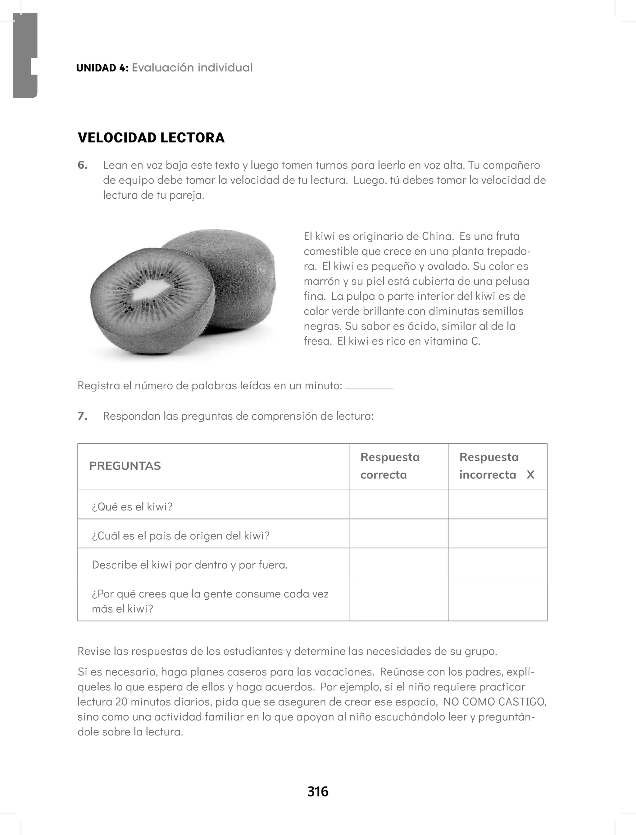 316
UNIDAD 4: Fonema /u/ Letra W w Aprendamos todos a leer Segundo semestre
7. Respondan las preguntas de comprensión de lectura:
PREGUNTAS
Respuesta
correcta
Respuesta
incorrecta X
¿Qué es el kiwi?
¿Cuál es el país de origen del kiwi?
Describe el kiwi por dentro y por fuera.
¿Por qué crees que la gente consume cada vez
más el kiwi?
Revise las respuestas de los estudiantes y determine las necesidades de su grupo.
Si es necesario, haga planes caseros para las vacaciones. Reúnase con los padres, explí-
queles lo que espera de ellos y haga acuerdos. Por ejemplo, si el niño requiere practicar
lectura 20 minutos diarios, pida que se aseguren de crear ese espacio, NO COMO CASTIGO,
sino como una actividad familiar en la que apoyan al niño escuchándolo leer y preguntán-
dole sobre la lectura.
VELOCIDAD LECTORA
6. Lean en voz baja este texto y luego tomen turnos para leerlo en voz alta. Tu compañero
de equipo debe tomar la velocidad de tu lectura. Luego, tú debes tomar la velocidad de
lectura de tu pareja.
El kiwi es originario de China. Es una fruta
comestible que crece en una planta trepado-
ra. El kiwi es pequeño y ovalado. Su color es
marrón y su piel está cubierta de una pelusa
fina. La pulpa o parte interior del kiwi es de
color verde brillante con diminutas semillas
negras. Su sabor es ácido, similar al de la
fresa. El kiwi es rico en vitamina C.
Registra el número de palabras leídas en un minuto:
UNIDAD 4: Evaluación individual
 