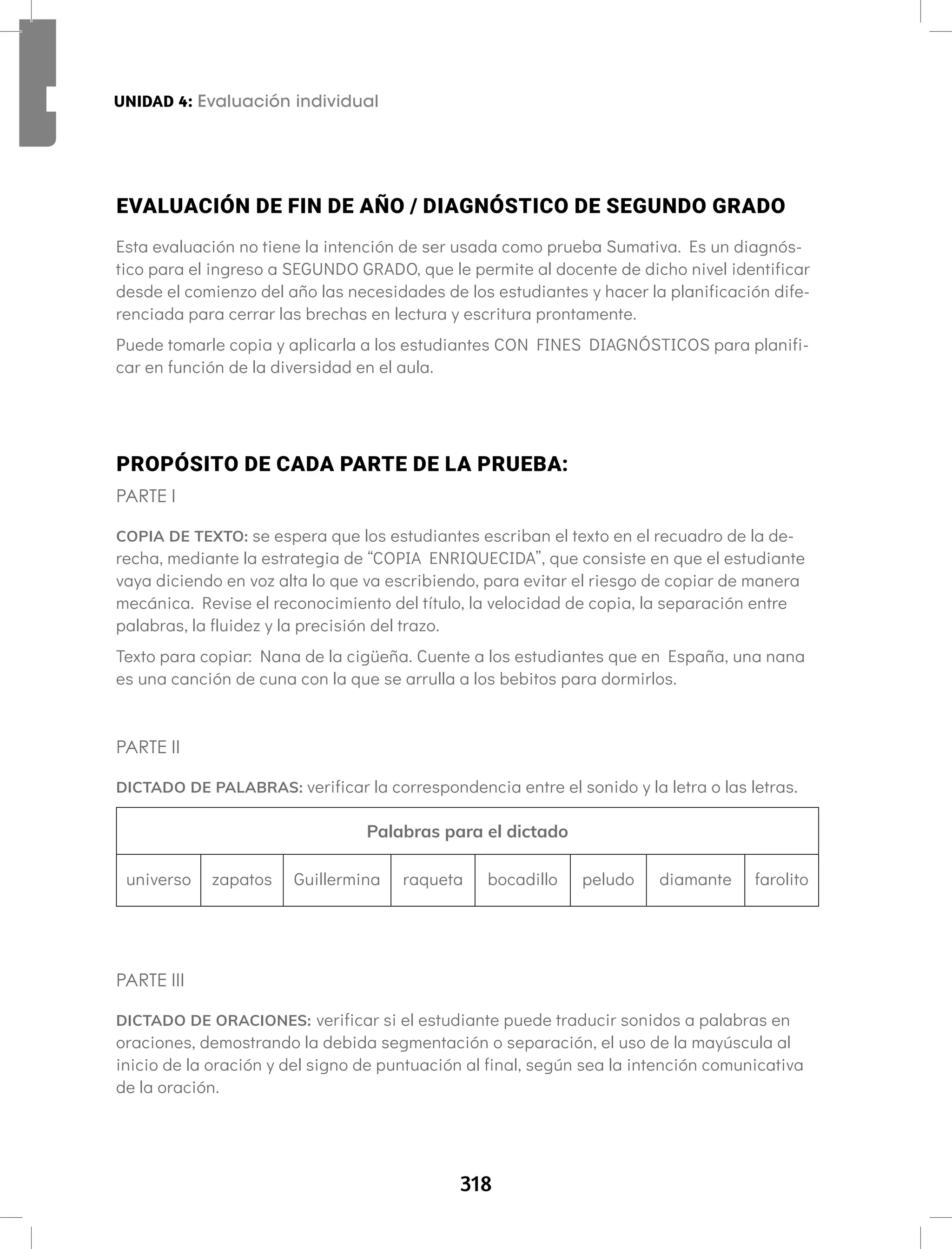 318
Aprendamos todos a leer Segundo semestre
EVALUACIÓN DE FIN DE AÑO / DIAGNÓSTICO DE SEGUNDO GRADO
Esta evaluación no tiene la intención de ser usada como prueba Sumativa. Es un diagnós-
tico para el ingreso a SEGUNDO GRADO, que le permite al docente de dicho nivel identificar
desde el comienzo del año las necesidades de los estudiantes y hacer la planificación dife-
renciada para cerrar las brechas en lectura y escritura prontamente.
Puede tomarle copia y aplicarla a los estudiantes CON FINES DIAGNÓSTICOS para planifi-
car en función de la diversidad en el aula.
PROPÓSITO DE CADA PARTE DE LA PRUEBA:
PARTE I
COPIA DE TEXTO: se espera que los estudiantes escriban el texto en el recuadro de la de-
recha, mediante la estrategia de “COPIA ENRIQUECIDA”, que consiste en que el estudiante
vaya diciendo en voz alta lo que va escribiendo, para evitar el riesgo de copiar de manera
mecánica. Revise el reconocimiento del título, la velocidad de copia, la separación entre
palabras, la fluidez y la precisión del trazo.
Texto para copiar: Nana de la cigüeña. Cuente a los estudiantes que en España, una nana
es una canción de cuna con la que se arrulla a los bebitos para dormirlos.
PARTE II
DICTADO DE PALABRAS: verificar la correspondencia entre el sonido y la letra o las letras.
Palabras para el dictado
universo zapatos Guillermina raqueta bocadillo peludo diamante farolito
PARTE III
DICTADO DE ORACIONES: verificar si el estudiante puede traducir sonidos a palabras en
oraciones, demostrando la debida segmentación o separación, el uso de la mayúscula al
inicio de la oración y del signo de puntuación al final, según sea la intención comunicativa
de la oración.
UNIDAD 4: Evaluación individual
UNIDAD 4: Evaluación individual
 