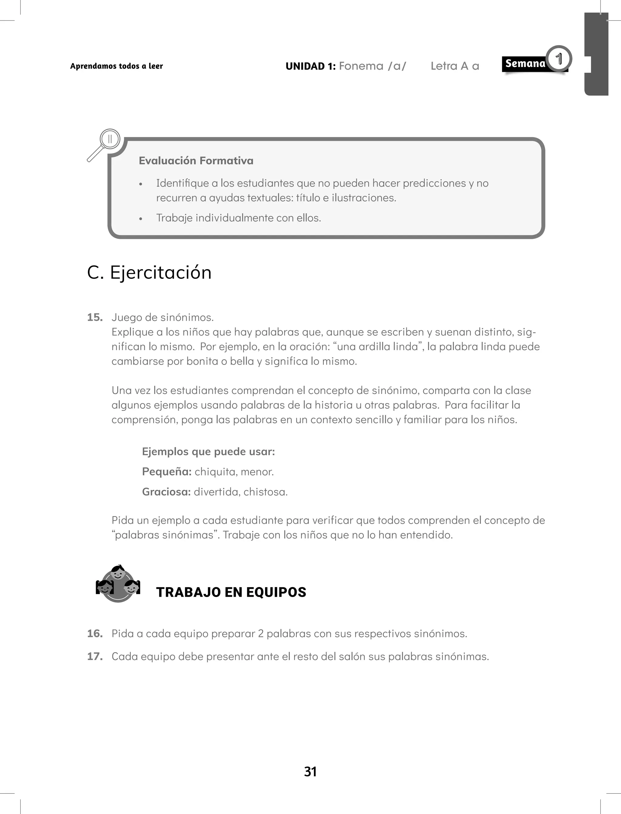 31
UNIDAD 1: Fonema /a/ Letra A a
Aprendamos todos a leer
Evaluación Formativa
• Identifique a los estudiantes que no pueden hacer predicciones y no
recurren a ayudas textuales: título e ilustraciones.
• Trabaje individualmente con ellos.
C. Ejercitación
15. Juego de sinónimos.
Explique a los niños que hay palabras que, aunque se escriben y suenan distinto, sig-
nifican lo mismo. Por ejemplo, en la oración: “una ardilla linda”, la palabra linda puede
cambiarse por bonita o bella y significa lo mismo.
Una vez los estudiantes comprendan el concepto de sinónimo, comparta con la clase
algunos ejemplos usando palabras de la historia u otras palabras. Para facilitar la
comprensión, ponga las palabras en un contexto sencillo y familiar para los niños.
Ejemplos que puede usar:
Pequeña: chiquita, menor.
Graciosa: divertida, chistosa.
Pida un ejemplo a cada estudiante para verificar que todos comprenden el concepto de
“palabras sinónimas”. Trabaje con los niños que no lo han entendido.
TRABAJO EN EQUIPOS
16. Pida a cada equipo preparar 2 palabras con sus respectivos sinónimos.
17. Cada equipo debe presentar ante el resto del salón sus palabras sinónimas.
 