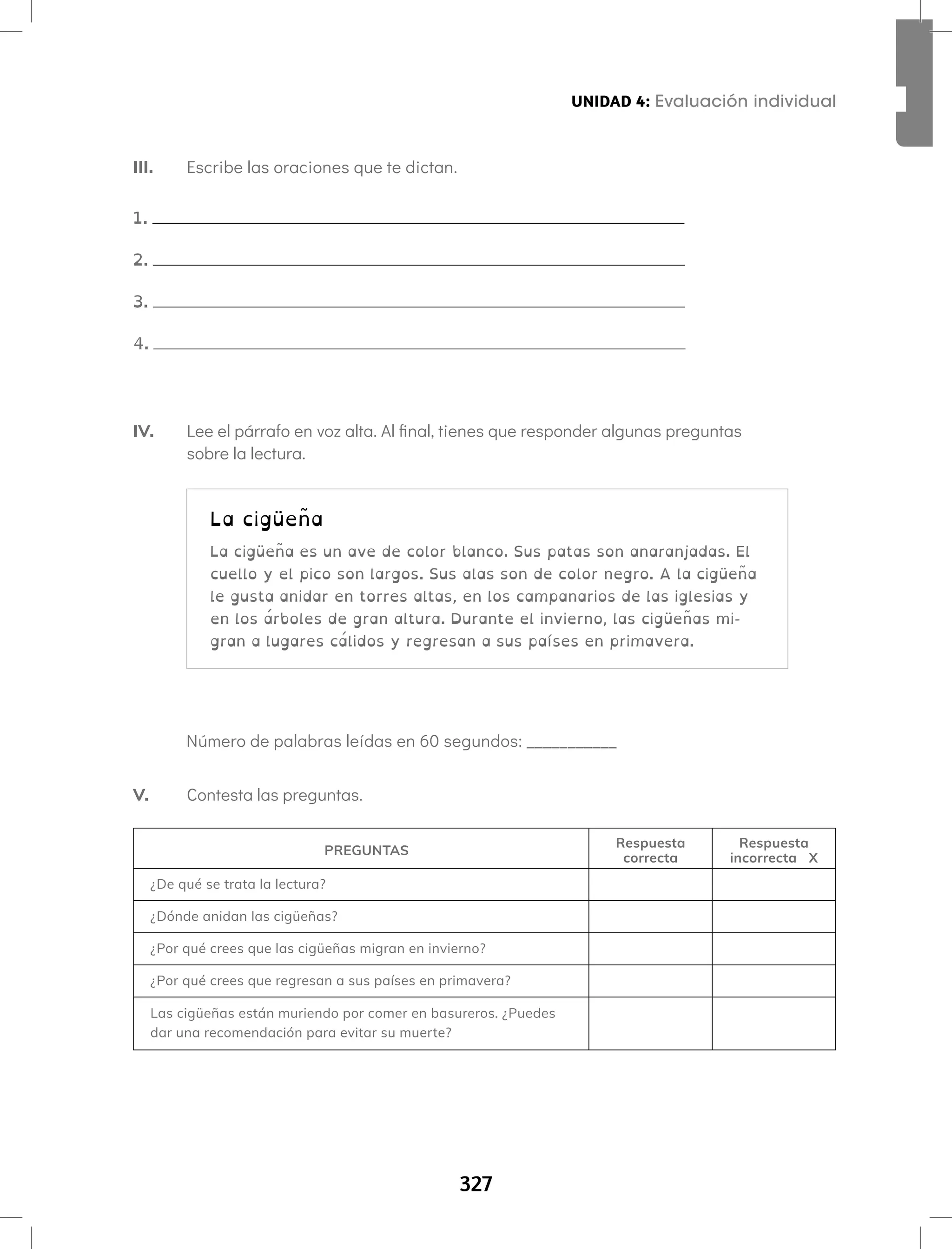 327
Aprendamos todos a leer Segundo semestre
V. Contesta las preguntas.
PREGUNTAS
Respuesta
correcta
Respuesta
incorrecta X
¿De qué se trata la lectura?
¿Dónde anidan las cigüeñas?
¿Por qué crees que las cigüeñas migran en invierno?
¿Por qué crees que regresan a sus países en primavera?
Las cigüeñas están muriendo por comer en basureros. ¿Puedes
dar una recomendación para evitar su muerte?
La cigüeña
La cigüeña es un ave de color blanco. Sus patas son anaranjadas. El
cuello y el pico son largos. Sus alas son de color negro. A la cigüeña
le gusta anidar en torres altas, en los campanarios de las iglesias y
en los árboles de gran altura. Durante el invierno, las cigüeñas mi-
gran a lugares cálidos y regresan a sus países en primavera.
III. Escribe las oraciones que te dictan.
1.
2.
3.
4.
IV. Lee el párrafo en voz alta. Al final, tienes que responder algunas preguntas
sobre la lectura.
Número de palabras leídas en 60 segundos: ___________
UNIDAD 4: Evaluación individual
 