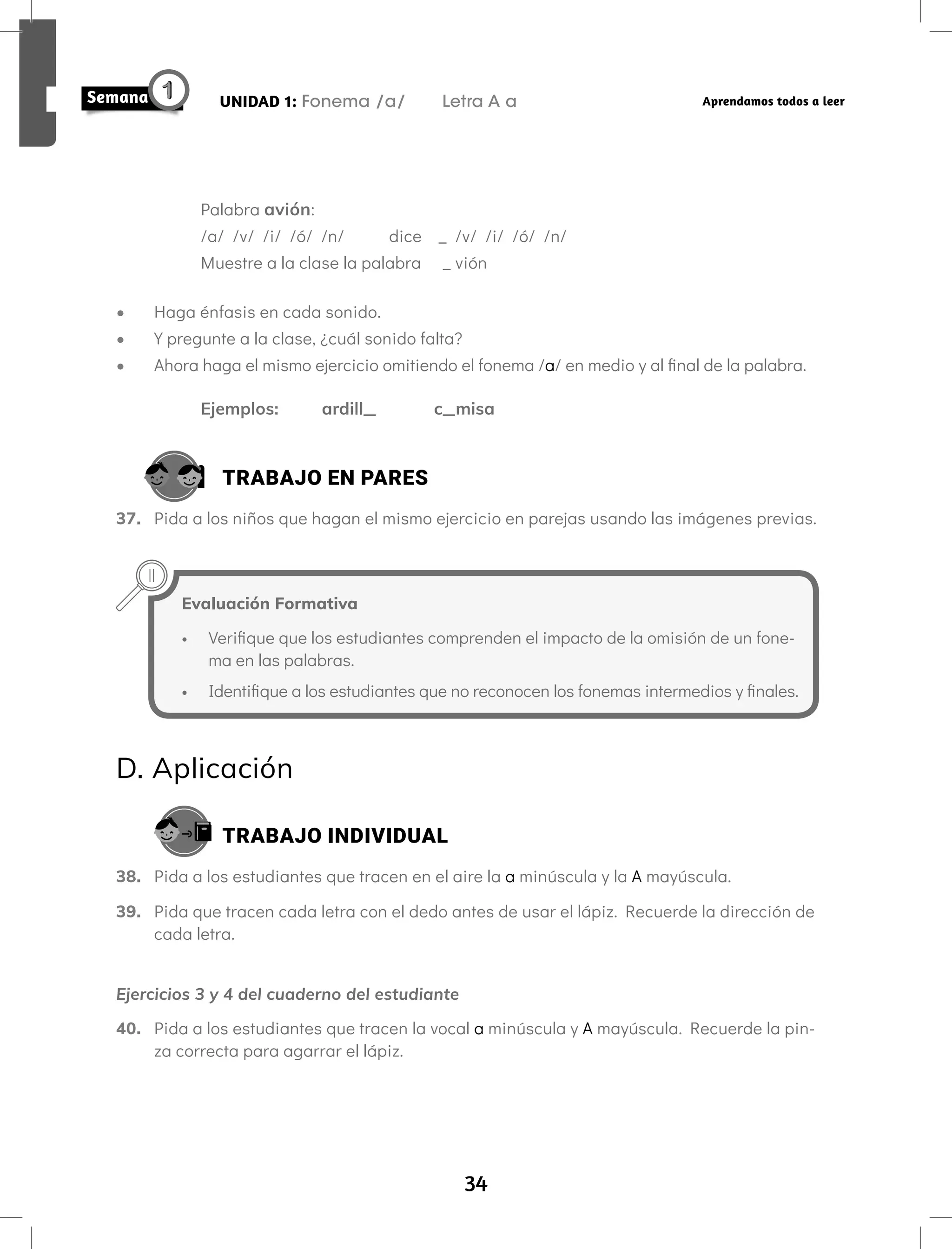 34
UNIDAD 1: Fonema /a/ Letra A a Aprendamos todos a leer
Palabra avión:
/a/ /v/ /i/ /ó/ /n/ dice _ /v/ /i/ /ó/ /n/
Muestre a la clase la palabra _ vión
• Haga énfasis en cada sonido.
• Y pregunte a la clase, ¿cuál sonido falta?
• Ahora haga el mismo ejercicio omitiendo el fonema /a/ en medio y al final de la palabra.
Ejemplos: ardill_ c_misa
TRABAJO EN PARES
37. Pida a los niños que hagan el mismo ejercicio en parejas usando las imágenes previas.
Evaluación Formativa
• Verifique que los estudiantes comprenden el impacto de la omisión de un fone-
ma en las palabras.
• Identifique a los estudiantes que no reconocen los fonemas intermedios y finales.
D. Aplicación
TRABAJO INDIVIDUAL
38. Pida a los estudiantes que tracen en el aire la a minúscula y la A mayúscula.
39. Pida que tracen cada letra con el dedo antes de usar el lápiz. Recuerde la dirección de
cada letra.
Ejercicios 3 y 4 del cuaderno del estudiante
40. Pida a los estudiantes que tracen la vocal a minúscula y A mayúscula. Recuerde la pin-
za correcta para agarrar el lápiz.
 