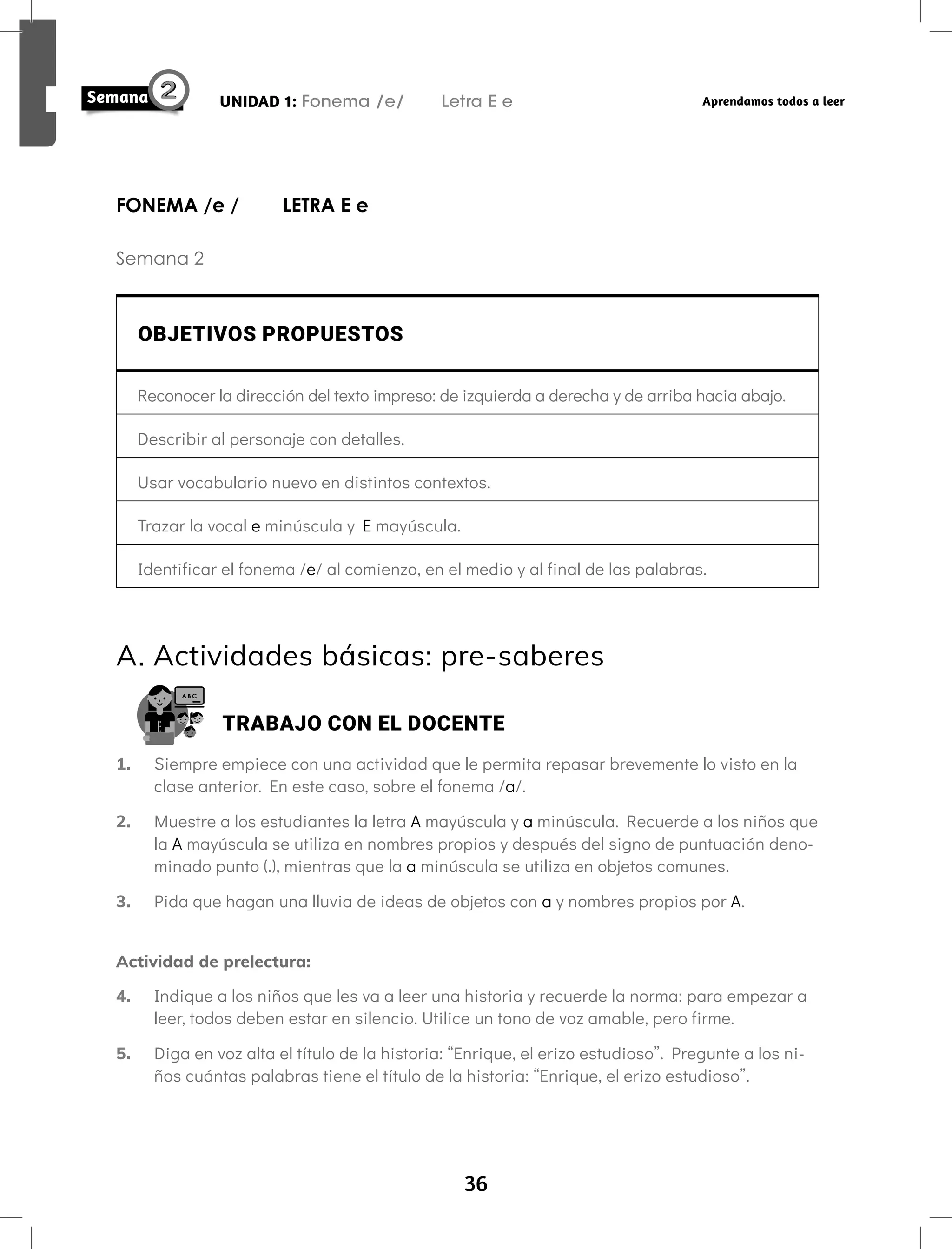 36
UNIDAD 1: Fonema /e/ Letra E e Aprendamos todos a leer
FONEMA /e / LETRA E e
Semana 2
OBJETIVOS PROPUESTOS
Reconocer la dirección del texto impreso: de izquierda a derecha y de arriba hacia abajo.
Describir al personaje con detalles.
Usar vocabulario nuevo en distintos contextos.
Trazar la vocal e minúscula y E mayúscula.
Identificar el fonema /e/ al comienzo, en el medio y al final de las palabras.
A. Actividades básicas: pre-saberes
TRABAJO CON EL DOCENTE
1. Siempre empiece con una actividad que le permita repasar brevemente lo visto en la
clase anterior. En este caso, sobre el fonema /a/.
2. Muestre a los estudiantes la letra A mayúscula y a minúscula. Recuerde a los niños que
la A mayúscula se utiliza en nombres propios y después del signo de puntuación deno-
minado punto (.), mientras que la a minúscula se utiliza en objetos comunes.
3. Pida que hagan una lluvia de ideas de objetos con a y nombres propios por A.
Actividad de prelectura:
4. Indique a los niños que les va a leer una historia y recuerde la norma: para empezar a
leer, todos deben estar en silencio. Utilice un tono de voz amable, pero firme.
5. Diga en voz alta el título de la historia: “Enrique, el erizo estudioso”. Pregunte a los ni-
ños cuántas palabras tiene el título de la historia: “Enrique, el erizo estudioso”.
 