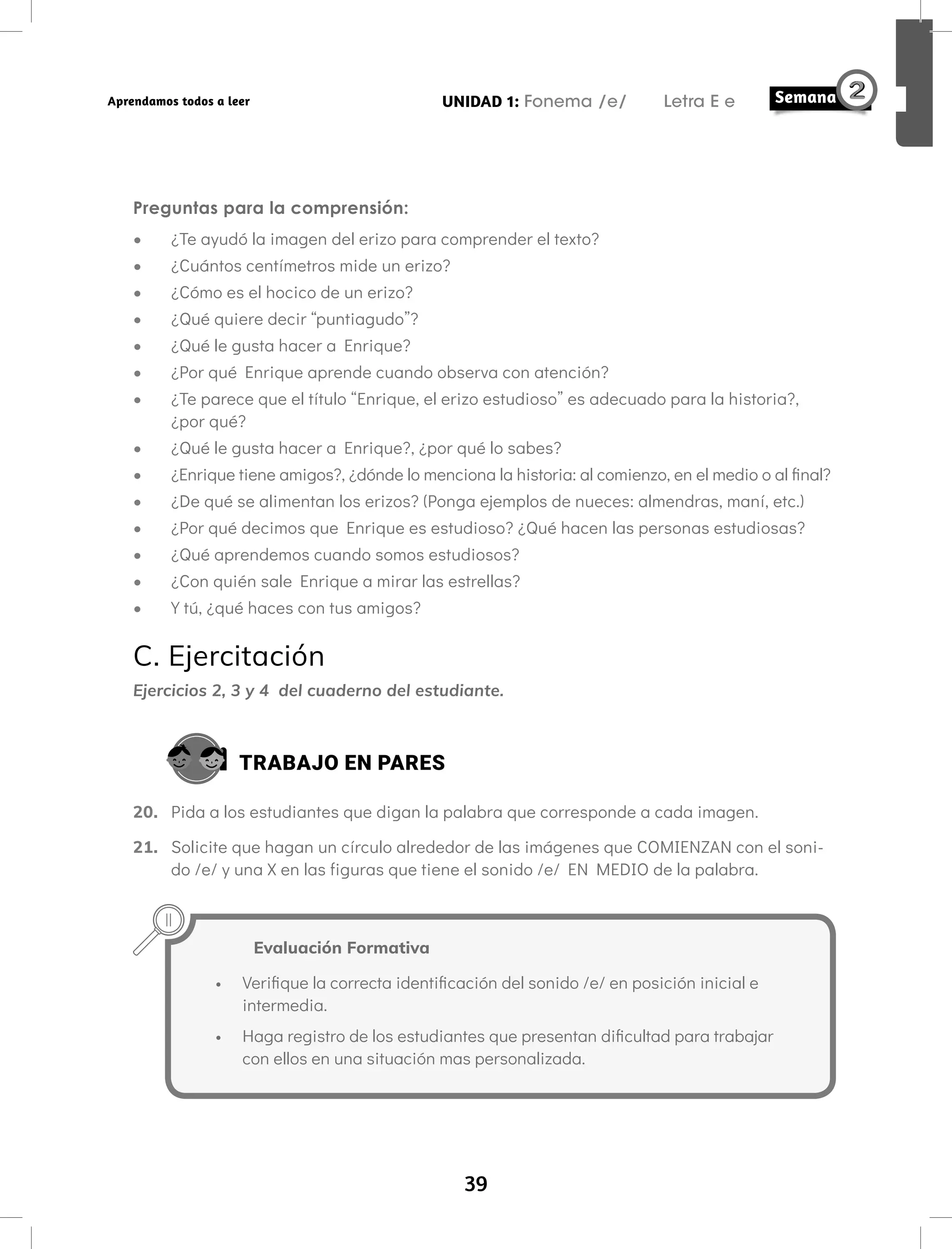 39
UNIDAD 1: Fonema /e/ Letra E e
Aprendamos todos a leer
Preguntas para la comprensión:
• ¿Te ayudó la imagen del erizo para comprender el texto?
• ¿Cuántos centímetros mide un erizo?
• ¿Cómo es el hocico de un erizo?
• ¿Qué quiere decir “puntiagudo”?
• ¿Qué le gusta hacer a Enrique?
• ¿Por qué Enrique aprende cuando observa con atención?
• ¿Te parece que el título “Enrique, el erizo estudioso” es adecuado para la historia?,
¿por qué?
• ¿Qué le gusta hacer a Enrique?, ¿por qué lo sabes?
• ¿Enrique tiene amigos?, ¿dónde lo menciona la historia: al comienzo, en el medio o al final?
• ¿De qué se alimentan los erizos? (Ponga ejemplos de nueces: almendras, maní, etc.)
• ¿Por qué decimos que Enrique es estudioso? ¿Qué hacen las personas estudiosas?
• ¿Qué aprendemos cuando somos estudiosos?
• ¿Con quién sale Enrique a mirar las estrellas?
• Y tú, ¿qué haces con tus amigos?
C. Ejercitación
Ejercicios 2, 3 y 4 del cuaderno del estudiante.
TRABAJO EN PARES
20. Pida a los estudiantes que digan la palabra que corresponde a cada imagen.
21. Solicite que hagan un círculo alrededor de las imágenes que COMIENZAN con el soni-
do /e/ y una X en las figuras que tiene el sonido /e/ EN MEDIO de la palabra.
Evaluación Formativa
• Verifique la correcta identificación del sonido /e/ en posición inicial e
intermedia.
• Haga registro de los estudiantes que presentan dificultad para trabajar
con ellos en una situación mas personalizada.
 