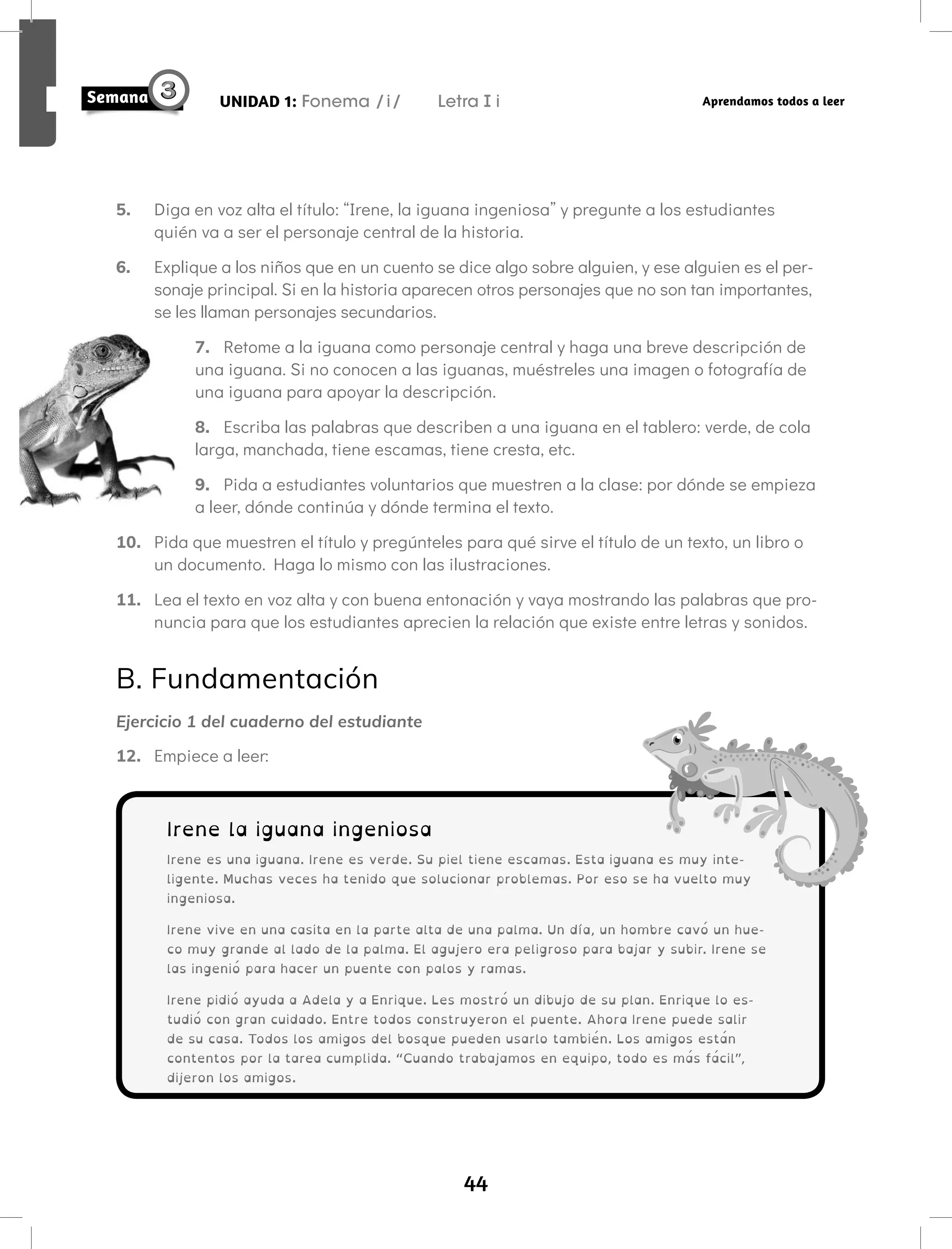 44
UNIDAD 1: Fonema /i/ Letra i Aprendamos todos a leer
5. Diga en voz alta el título: “Irene, la iguana ingeniosa” y pregunte a los estudiantes
quién va a ser el personaje central de la historia.
6. Explique a los niños que en un cuento se dice algo sobre alguien, y ese alguien es el per-
sonaje principal. Si en la historia aparecen otros personajes que no son tan importantes,
se les llaman personajes secundarios.
7. Retome a la iguana como personaje central y haga una breve descripción de
una iguana. Si no conocen a las iguanas, muéstreles una imagen o fotografía de
una iguana para apoyar la descripción.
8. Escriba las palabras que describen a una iguana en el tablero: verde, de cola
larga, manchada, tiene escamas, tiene cresta, etc.
9. Pida a estudiantes voluntarios que muestren a la clase: por dónde se empieza
a leer, dónde continúa y dónde termina el texto.
10. Pida que muestren el título y pregúnteles para qué sirve el título de un texto, un libro o
un documento. Haga lo mismo con las ilustraciones.
11. Lea el texto en voz alta y con buena entonación y vaya mostrando las palabras que pro-
nuncia para que los estudiantes aprecien la relación que existe entre letras y sonidos.
B. Fundamentación
Ejercicio 1 del cuaderno del estudiante
12. Empiece a leer:
Irene la iguana ingeniosa
Irene es una iguana. Irene es verde. Su piel tiene escamas. Esta iguana es muy inte-
ligente. Muchas veces ha tenido que solucionar problemas. Por eso se ha vuelto muy
ingeniosa.
Irene vive en una casita en la parte alta de una palma. Un día, un hombre cavó un hue-
co muy grande al lado de la palma. El agujero era peligroso para bajar y subir. Irene se
las ingenió para hacer un puente con palos y ramas.
Irene pidió ayuda a Adela y a Enrique. Les mostró un dibujo de su plan. Enrique lo es-
tudió con gran cuidado. Entre todos construyeron el puente. Ahora Irene puede salir
de su casa. Todos los amigos del bosque pueden usarlo también. Los amigos están
contentos por la tarea cumplida. “Cuando trabajamos en equipo, todo es más fácil”,
dijeron los amigos.
 