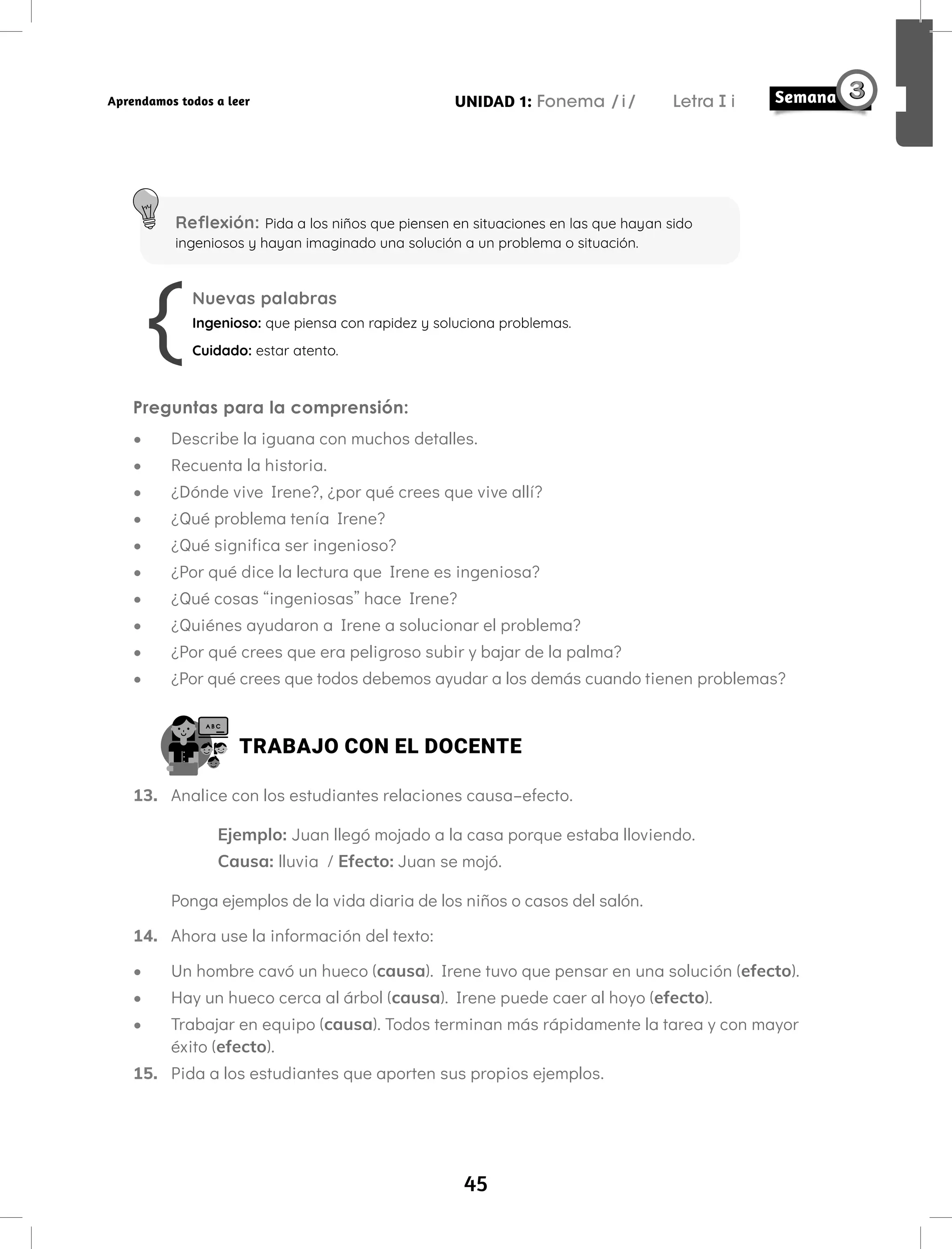 45
UNIDAD 1: Fonema /i/ Letra i
Aprendamos todos a leer
Reflexión: Pida a los niños que piensen en situaciones en las que hayan sido
ingeniosos y hayan imaginado una solución a un problema o situación.
Nuevas palabras
Ingenioso: que piensa con rapidez y soluciona problemas.
Cuidado: estar atento.
Preguntas para la comprensión:
• Describe la iguana con muchos detalles.
• Recuenta la historia.
• ¿Dónde vive Irene?, ¿por qué crees que vive allí?
• ¿Qué problema tenía Irene?
• ¿Qué significa ser ingenioso?
• ¿Por qué dice la lectura que Irene es ingeniosa?
• ¿Qué cosas “ingeniosas” hace Irene?
• ¿Quiénes ayudaron a Irene a solucionar el problema?
• ¿Por qué crees que era peligroso subir y bajar de la palma?
• ¿Por qué crees que todos debemos ayudar a los demás cuando tienen problemas?
TRABAJO CON EL DOCENTE
13. Analice con los estudiantes relaciones causa–efecto.
Ejemplo: Juan llegó mojado a la casa porque estaba lloviendo.
Causa: lluvia / Efecto: Juan se mojó.
Ponga ejemplos de la vida diaria de los niños o casos del salón.
14. Ahora use la información del texto:
• Un hombre cavó un hueco (causa). Irene tuvo que pensar en una solución (efecto).
• Hay un hueco cerca al árbol (causa). Irene puede caer al hoyo (efecto).
• Trabajar en equipo (causa). Todos terminan más rápidamente la tarea y con mayor
éxito (efecto).
15. Pida a los estudiantes que aporten sus propios ejemplos.
 