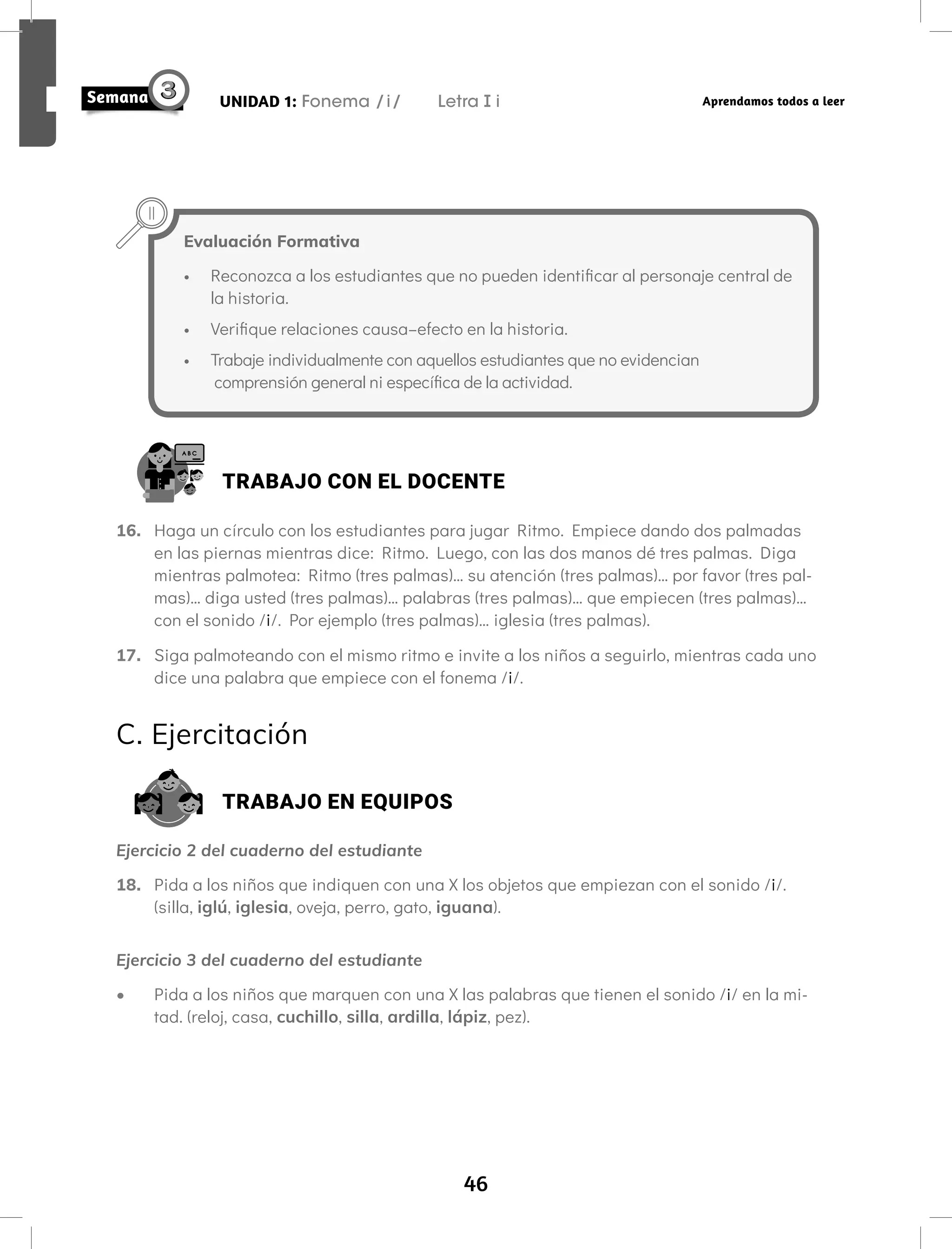 46
UNIDAD 1: Fonema /i/ Letra i Aprendamos todos a leer
Evaluación Formativa
• Reconozca a los estudiantes que no pueden identificar al personaje central de
la historia.
• Verifique relaciones causa–efecto en la historia.
• Trabaje individualmente con aquellos estudiantes que no evidencian
comprensión general ni específica de la actividad.
TRABAJO CON EL DOCENTE
16. Haga un círculo con los estudiantes para jugar Ritmo. Empiece dando dos palmadas
en las piernas mientras dice: Ritmo. Luego, con las dos manos dé tres palmas. Diga
mientras palmotea: Ritmo (tres palmas)… su atención (tres palmas)… por favor (tres pal-
mas)… diga usted (tres palmas)… palabras (tres palmas)… que empiecen (tres palmas)…
con el sonido /i/. Por ejemplo (tres palmas)… iglesia (tres palmas).
17. Siga palmoteando con el mismo ritmo e invite a los niños a seguirlo, mientras cada uno
dice una palabra que empiece con el fonema /i/.
C. Ejercitación
TRABAJO EN EQUIPOS
Ejercicio 2 del cuaderno del estudiante
18. Pida a los niños que indiquen con una X los objetos que empiezan con el sonido /i/.
(silla, iglú, iglesia, oveja, perro, gato, iguana).
Ejercicio 3 del cuaderno del estudiante
• Pida a los niños que marquen con una X las palabras que tienen el sonido /i/ en la mi-
tad. (reloj, casa, cuchillo, silla, ardilla, lápiz, pez).
 