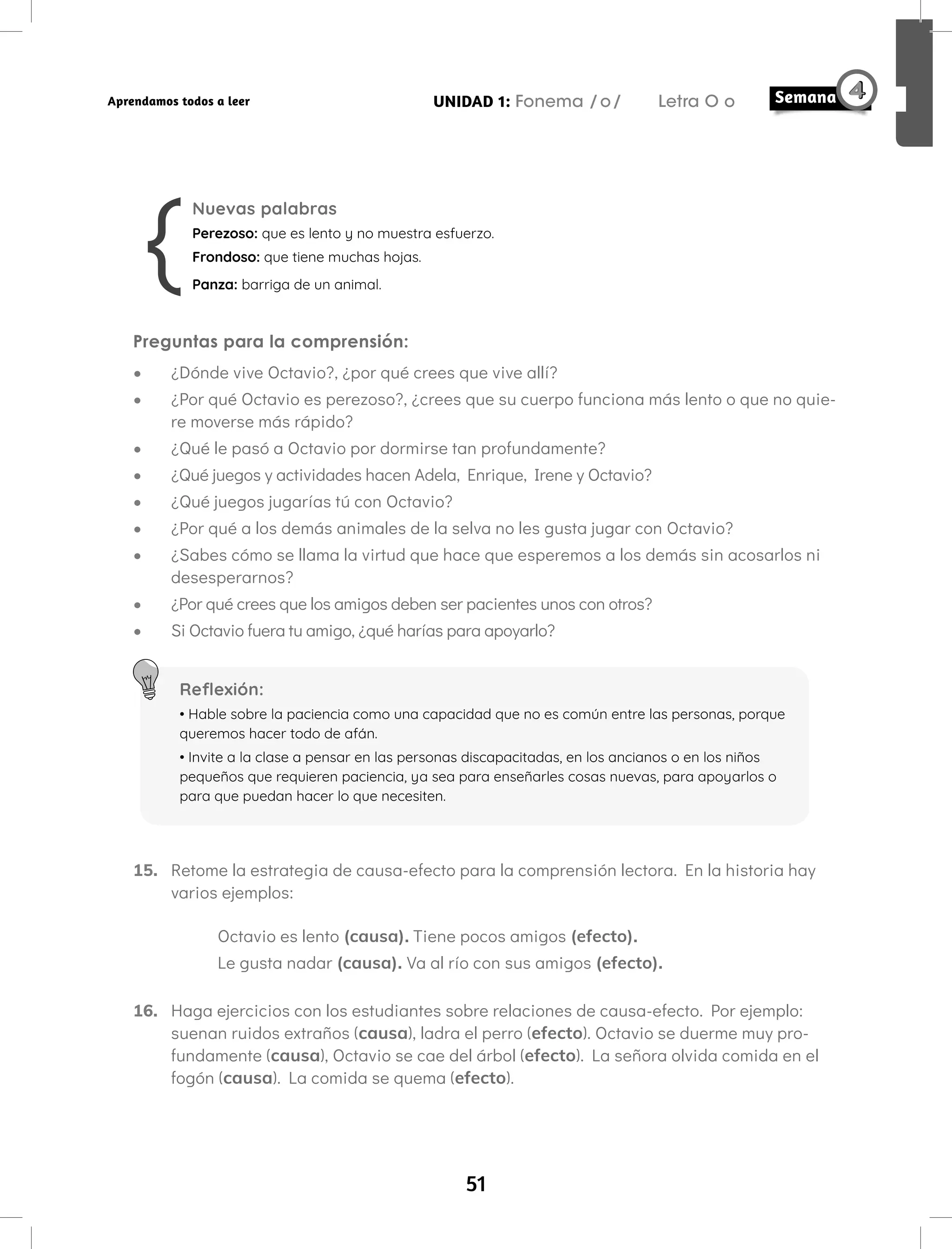 51
UNIDAD 1: Fonema /o/ Letra O o
Aprendamos todos a leer
Nuevas palabras
Perezoso: que es lento y no muestra esfuerzo.
Frondoso: que tiene muchas hojas.
Panza: barriga de un animal.
Preguntas para la comprensión:
• ¿Dónde vive Octavio?, ¿por qué crees que vive allí?
• ¿Por qué Octavio es perezoso?, ¿crees que su cuerpo funciona más lento o que no quie-
re moverse más rápido?
• ¿Qué le pasó a Octavio por dormirse tan profundamente?
• ¿Qué juegos y actividades hacen Adela, Enrique, Irene y Octavio?
• ¿Qué juegos jugarías tú con Octavio?
• ¿Por qué a los demás animales de la selva no les gusta jugar con Octavio?
• ¿Sabes cómo se llama la virtud que hace que esperemos a los demás sin acosarlos ni
desesperarnos?
• ¿Por qué crees que los amigos deben ser pacientes unos con otros?
• Si Octavio fuera tu amigo, ¿qué harías para apoyarlo?
Reflexión:
• Hable sobre la paciencia como una capacidad que no es común entre las personas, porque
queremos hacer todo de afán.
• Invite a la clase a pensar en las personas discapacitadas, en los ancianos o en los niños
pequeños que requieren paciencia, ya sea para enseñarles cosas nuevas, para apoyarlos o
para que puedan hacer lo que necesiten.
15. Retome la estrategia de causa-efecto para la comprensión lectora. En la historia hay
varios ejemplos:
Octavio es lento (causa). Tiene pocos amigos (efecto).
Le gusta nadar (causa). Va al río con sus amigos (efecto).
16. Haga ejercicios con los estudiantes sobre relaciones de causa-efecto. Por ejemplo:
suenan ruidos extraños (causa), ladra el perro (efecto). Octavio se duerme muy pro-
fundamente (causa), Octavio se cae del árbol (efecto). La señora olvida comida en el
fogón (causa). La comida se quema (efecto).
 