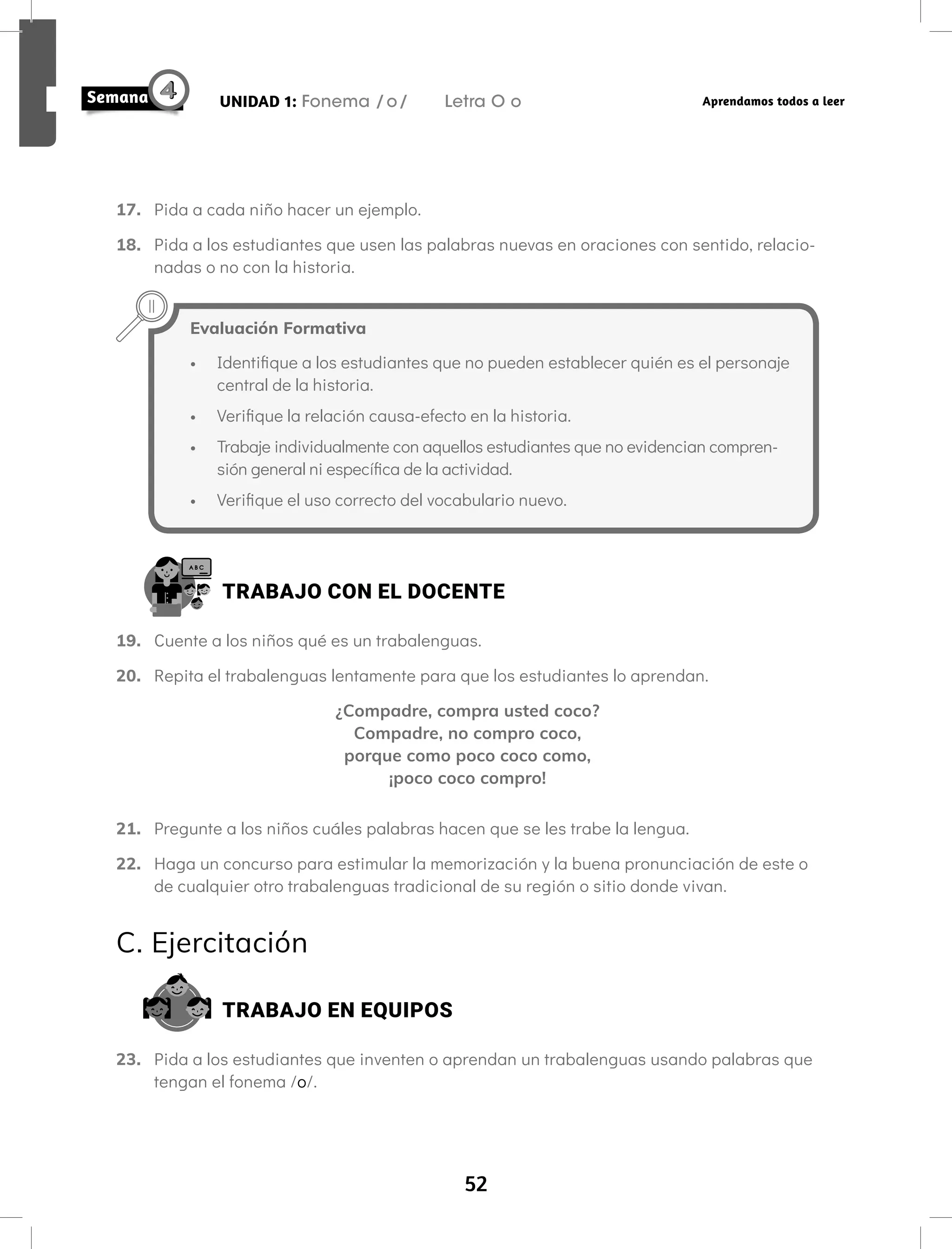 52
UNIDAD 1: Fonema /o/ Letra O o Aprendamos todos a leer
17. Pida a cada niño hacer un ejemplo.
18. Pida a los estudiantes que usen las palabras nuevas en oraciones con sentido, relacio-
nadas o no con la historia.
TRABAJO CON EL DOCENTE
19. Cuente a los niños qué es un trabalenguas.
20. Repita el trabalenguas lentamente para que los estudiantes lo aprendan.
¿Compadre, compra usted coco?
Compadre, no compro coco,
porque como poco coco como,
¡poco coco compro!
21. Pregunte a los niños cuáles palabras hacen que se les trabe la lengua.
22. Haga un concurso para estimular la memorización y la buena pronunciación de este o
de cualquier otro trabalenguas tradicional de su región o sitio donde vivan.
C. Ejercitación
TRABAJO EN EQUIPOS
23. Pida a los estudiantes que inventen o aprendan un trabalenguas usando palabras que
tengan el fonema /o/.
Evaluación Formativa
• Identifique a los estudiantes que no pueden establecer quién es el personaje
central de la historia.
• Verifique la relación causa-efecto en la historia.
• Trabaje individualmente con aquellos estudiantes que no evidencian compren-
sión general ni específica de la actividad.
• Verifique el uso correcto del vocabulario nuevo.
 