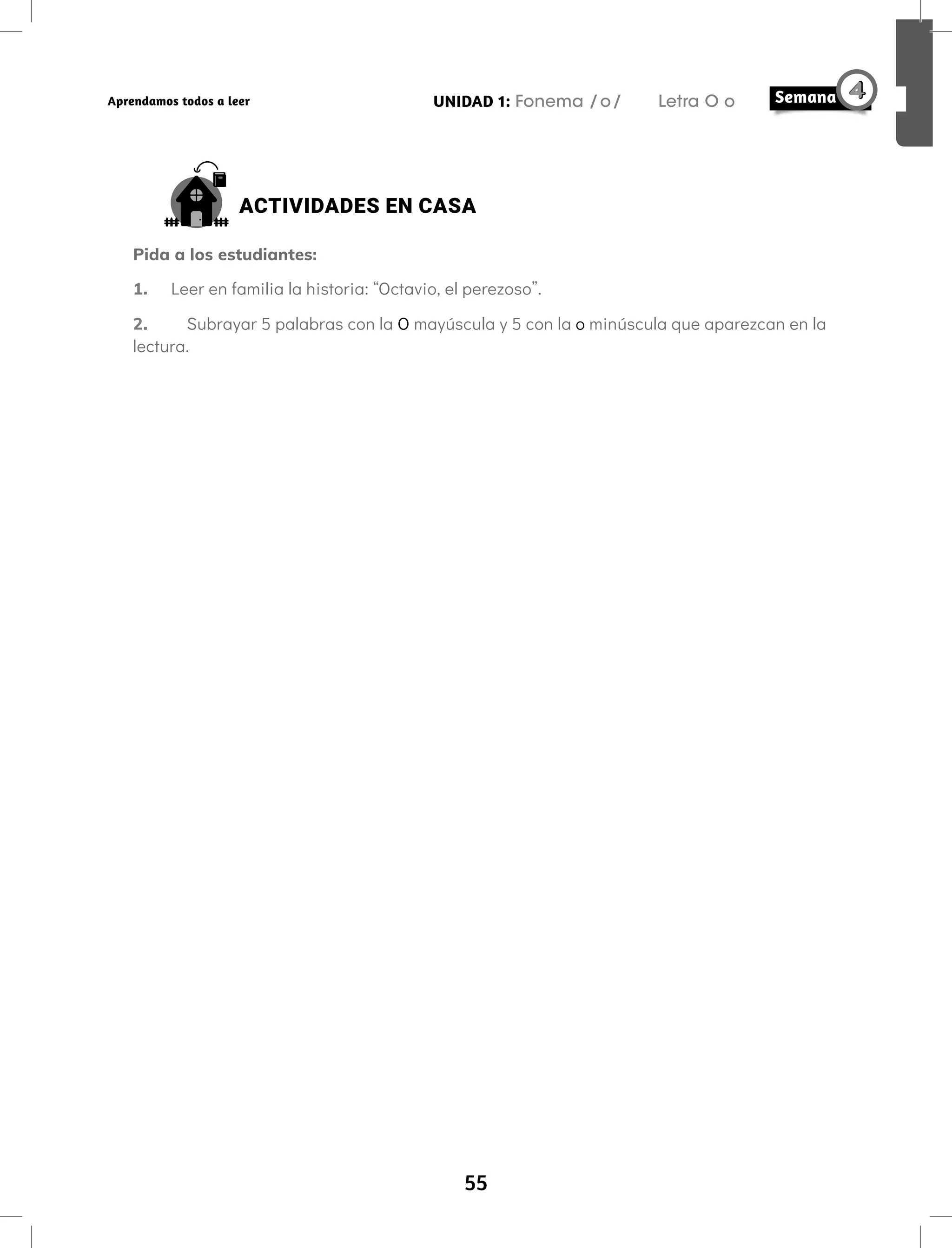 55
UNIDAD 1: Fonema /o/ Letra O o
Aprendamos todos a leer
ACTIVIDADES EN CASA
Pida a los estudiantes:
1. Leer en familia la historia: “Octavio, el perezoso”.
2. Subrayar 5 palabras con la O mayúscula y 5 con la o minúscula que aparezcan en la
lectura.
 