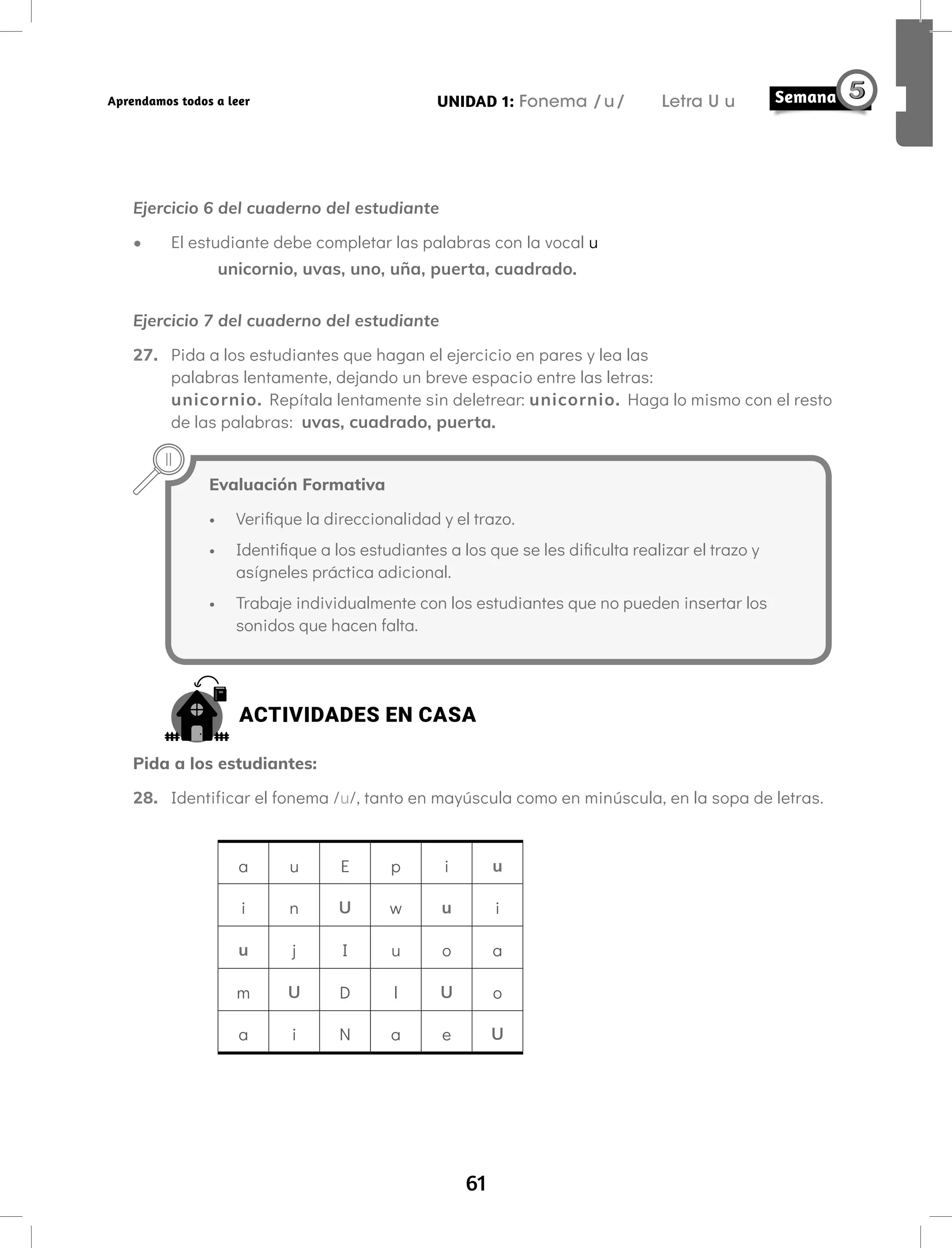 61
UNIDAD 1: Fonema /u/ Letra U u
Aprendamos todos a leer
Ejercicio 6 del cuaderno del estudiante
• El estudiante debe completar las palabras con la vocal u
unicornio, uvas, uno, uña, puerta, cuadrado.
Ejercicio 7 del cuaderno del estudiante
27. Pida a los estudiantes que hagan el ejercicio en pares y lea las
palabras lentamente, dejando un breve espacio entre las letras:
unicornio. Repítala lentamente sin deletrear: unicornio. Haga lo mismo con el resto
de las palabras: uvas, cuadrado, puerta.
Evaluación Formativa
• Verifique la direccionalidad y el trazo.
• Identifique a los estudiantes a los que se les dificulta realizar el trazo y
asígneles práctica adicional.
• Trabaje individualmente con los estudiantes que no pueden insertar los
sonidos que hacen falta.
ACTIVIDADES EN CASA
Pida a los estudiantes:
28. Identificar el fonema /u/, tanto en mayúscula como en minúscula, en la sopa de letras.
a u E p i u
i n U w u i
u j I u o a
m U D l U o
a i N a e U
 