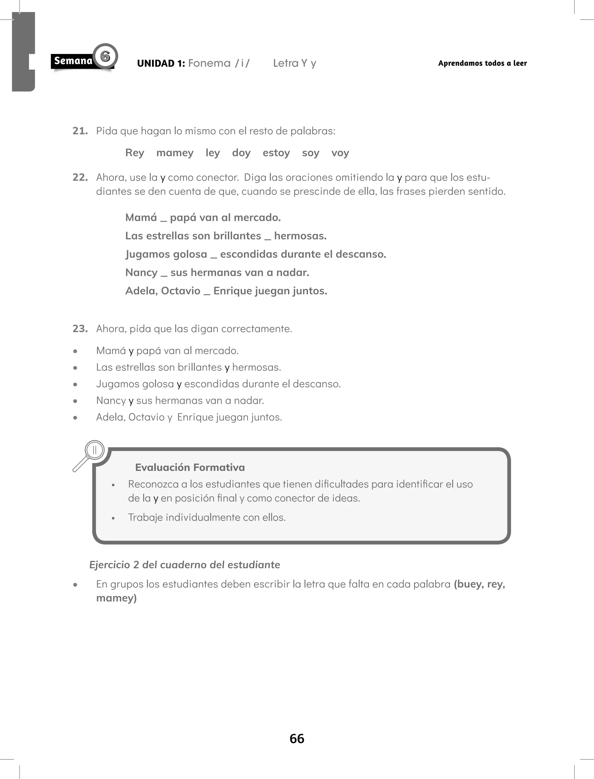 66
UNIDAD 1: Fonema /i/ Letra Y y Aprendamos todos a leer
21. Pida que hagan lo mismo con el resto de palabras:
Rey mamey ley doy estoy soy voy
22. Ahora, use la y como conector. Diga las oraciones omitiendo la y para que los estu-
diantes se den cuenta de que, cuando se prescinde de ella, las frases pierden sentido.
Mamá _ papá van al mercado.
Las estrellas son brillantes _ hermosas.
Jugamos golosa _ escondidas durante el descanso.
Nancy _ sus hermanas van a nadar.
Adela, Octavio _ Enrique juegan juntos.
23. Ahora, pida que las digan correctamente.
• Mamá y papá van al mercado.
• Las estrellas son brillantes y hermosas.
• Jugamos golosa y escondidas durante el descanso.
• Nancy y sus hermanas van a nadar.
• Adela, Octavio y Enrique juegan juntos.
Ejercicio 2 del cuaderno del estudiante
• En grupos los estudiantes deben escribir la letra que falta en cada palabra (buey, rey,
mamey)
Evaluación Formativa
• Reconozca a los estudiantes que tienen dificultades para identificar el uso
de la y en posición final y como conector de ideas.
• Trabaje individualmente con ellos.
 