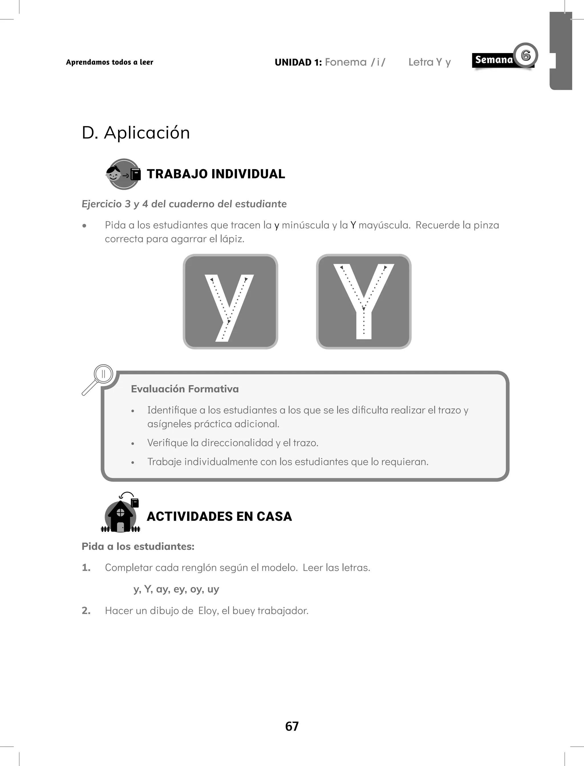 67
UNIDAD 1: Fonema /i/ Letra Y y
Aprendamos todos a leer
D. Aplicación
TRABAJO INDIVIDUAL
Ejercicio 3 y 4 del cuaderno del estudiante
• Pida a los estudiantes que tracen la y minúscula y la Y mayúscula. Recuerde la pinza
correcta para agarrar el lápiz.
y Y
Evaluación Formativa
• Identifique a los estudiantes a los que se les dificulta realizar el trazo y
asígneles práctica adicional.
• Verifique la direccionalidad y el trazo.
• Trabaje individualmente con los estudiantes que lo requieran.
ACTIVIDADES EN CASA
Pida a los estudiantes:
1. Completar cada renglón según el modelo. Leer las letras.
y, Y, ay, ey, oy, uy
2. Hacer un dibujo de Eloy, el buey trabajador.
 
