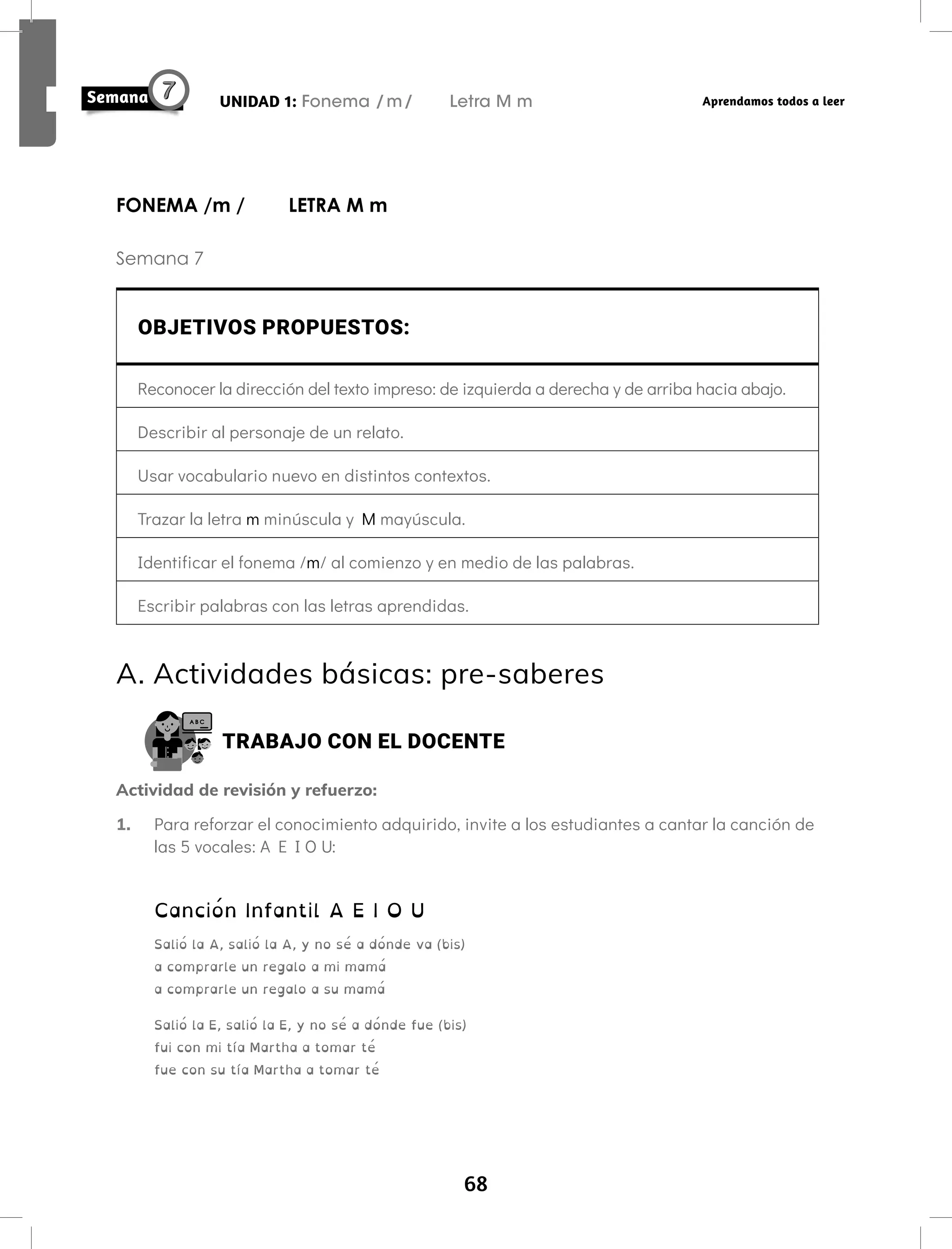 68
UNIDAD 1: Fonema /m/ Letra M m Aprendamos todos a leer
FONEMA /m / LETRA M m
Semana 7
OBJETIVOS PROPUESTOS:
Reconocer la dirección del texto impreso: de izquierda a derecha y de arriba hacia abajo.
Describir al personaje de un relato.
Usar vocabulario nuevo en distintos contextos.
Trazar la letra m minúscula y M mayúscula.
Identificar el fonema /m/ al comienzo y en medio de las palabras.
Escribir palabras con las letras aprendidas.
A. Actividades básicas: pre-saberes
TRABAJO CON EL DOCENTE
Actividad de revisión y refuerzo:
1. Para reforzar el conocimiento adquirido, invite a los estudiantes a cantar la canción de
las 5 vocales: A E I O U:
Canción Infantil A E I O U
Salió la A, salió la A, y no sé a dónde va (bis)
a comprarle un regalo a mi mamá
a comprarle un regalo a su mamá
Salió la E, salió la E, y no sé a dónde fue (bis)
fui con mi tía Martha a tomar té
fue con su tía Martha a tomar té
 