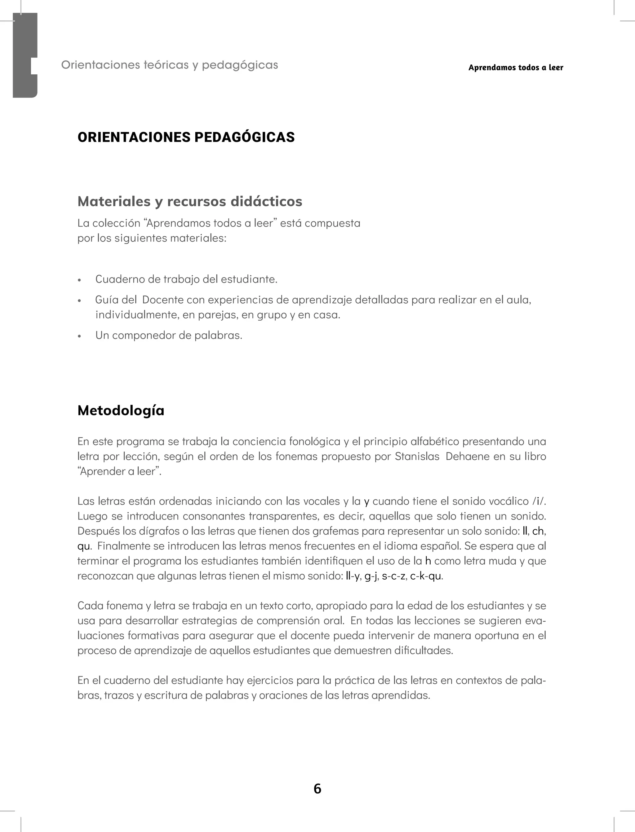 6
Orientaciones teóricas y pedagógicas Aprendamos todos a leer
ORIENTACIONES PEDAGÓGICAS
Materiales y recursos didácticos
La colección “Aprendamos todos a leer” está compuesta
por los siguientes materiales:
• Cuaderno de trabajo del estudiante.
• Guía del Docente con experiencias de aprendizaje detalladas para realizar en el aula,
individualmente, en parejas, en grupo y en casa.
• Un componedor de palabras.
Metodología
En este programa se trabaja la conciencia fonológica y el principio alfabético presentando una
letra por lección, según el orden de los fonemas propuesto por Stanislas Dehaene en su libro
“Aprender a leer”.
Las letras están ordenadas iniciando con las vocales y la y cuando tiene el sonido vocálico /i/.
Luego se introducen consonantes transparentes, es decir, aquellas que solo tienen un sonido.
Después los dígrafos o las letras que tienen dos grafemas para representar un solo sonido: ll, ch,
qu. Finalmente se introducen las letras menos frecuentes en el idioma español. Se espera que al
terminar el programa los estudiantes también identifiquen el uso de la h como letra muda y que
reconozcan que algunas letras tienen el mismo sonido: ll-y, g-j, s-c-z, c-k-qu.
Cada fonema y letra se trabaja en un texto corto, apropiado para la edad de los estudiantes y se
usa para desarrollar estrategias de comprensión oral. En todas las lecciones se sugieren eva-
luaciones formativas para asegurar que el docente pueda intervenir de manera oportuna en el
proceso de aprendizaje de aquellos estudiantes que demuestren dificultades.
En el cuaderno del estudiante hay ejercicios para la práctica de las letras en contextos de pala-
bras, trazos y escritura de palabras y oraciones de las letras aprendidas.
 