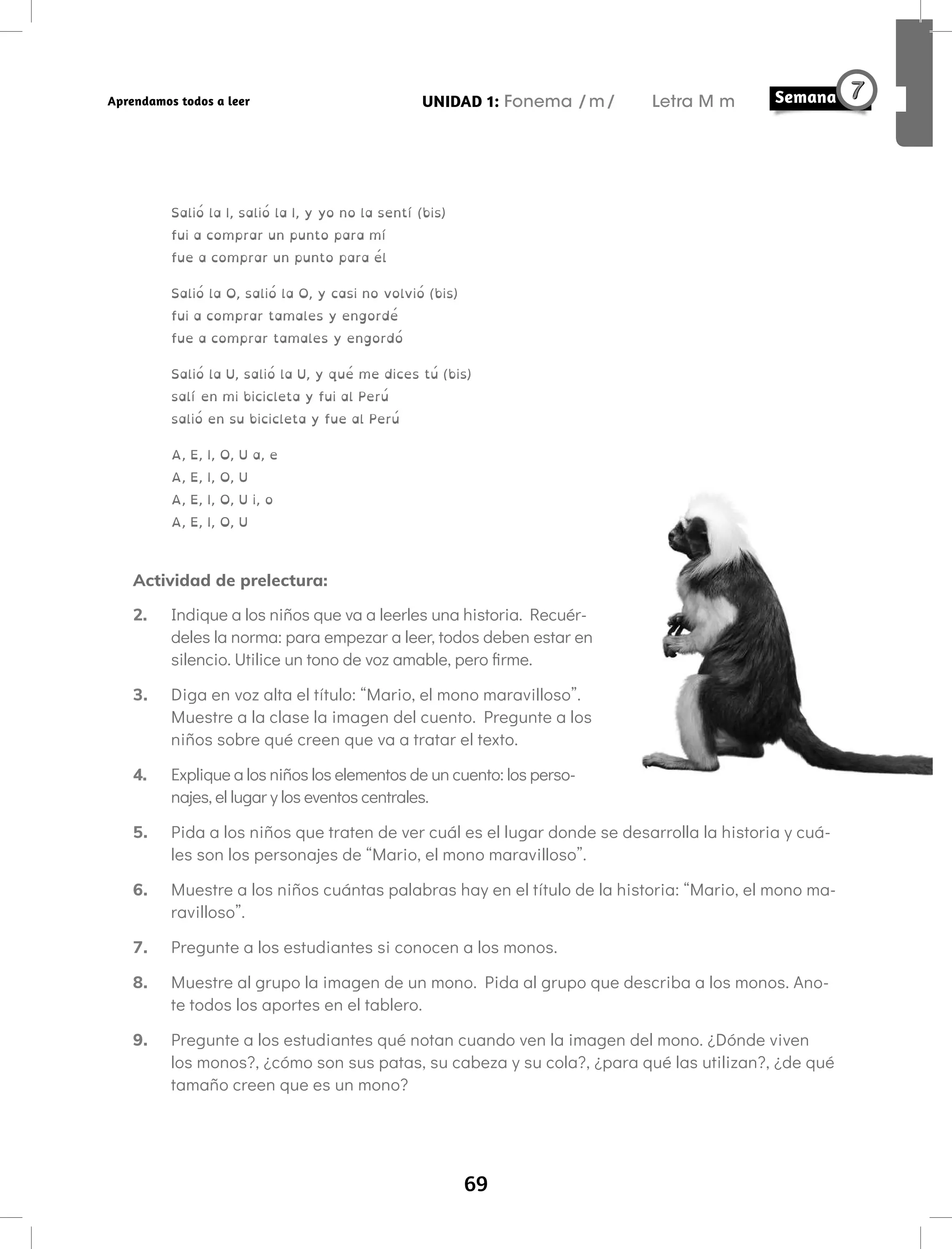 69
UNIDAD 1: Fonema /m/ Letra M m
Aprendamos todos a leer
Salió la I, salió la I, y yo no la sentí (bis)
fui a comprar un punto para mí
fue a comprar un punto para él
Salió la O, salió la O, y casi no volvió (bis)
fui a comprar tamales y engordé
fue a comprar tamales y engordó
Salió la U, salió la U, y qué me dices tú (bis)
salí en mi bicicleta y fui al Perú
salió en su bicicleta y fue al Perú
A, E, I, O, U a, e
A, E, I, O, U
A, E, I, O, U i, o
A, E, I, O, U
Actividad de prelectura:
2. Indique a los niños que va a leerles una historia. Recuér-
deles la norma: para empezar a leer, todos deben estar en
silencio. Utilice un tono de voz amable, pero firme.
3. Diga en voz alta el título: “Mario, el mono maravilloso”.
Muestre a la clase la imagen del cuento. Pregunte a los
niños sobre qué creen que va a tratar el texto.
4. Explique a los niños los elementos de un cuento: los perso-
najes, el lugar y los eventos centrales.
5. Pida a los niños que traten de ver cuál es el lugar donde se desarrolla la historia y cuá-
les son los personajes de “Mario, el mono maravilloso”.
6. Muestre a los niños cuántas palabras hay en el título de la historia: “Mario, el mono ma-
ravilloso”.
7. Pregunte a los estudiantes si conocen a los monos.
8. Muestre al grupo la imagen de un mono. Pida al grupo que describa a los monos. Ano-
te todos los aportes en el tablero.
9. Pregunte a los estudiantes qué notan cuando ven la imagen del mono. ¿Dónde viven
los monos?, ¿cómo son sus patas, su cabeza y su cola?, ¿para qué las utilizan?, ¿de qué
tamaño creen que es un mono?
 