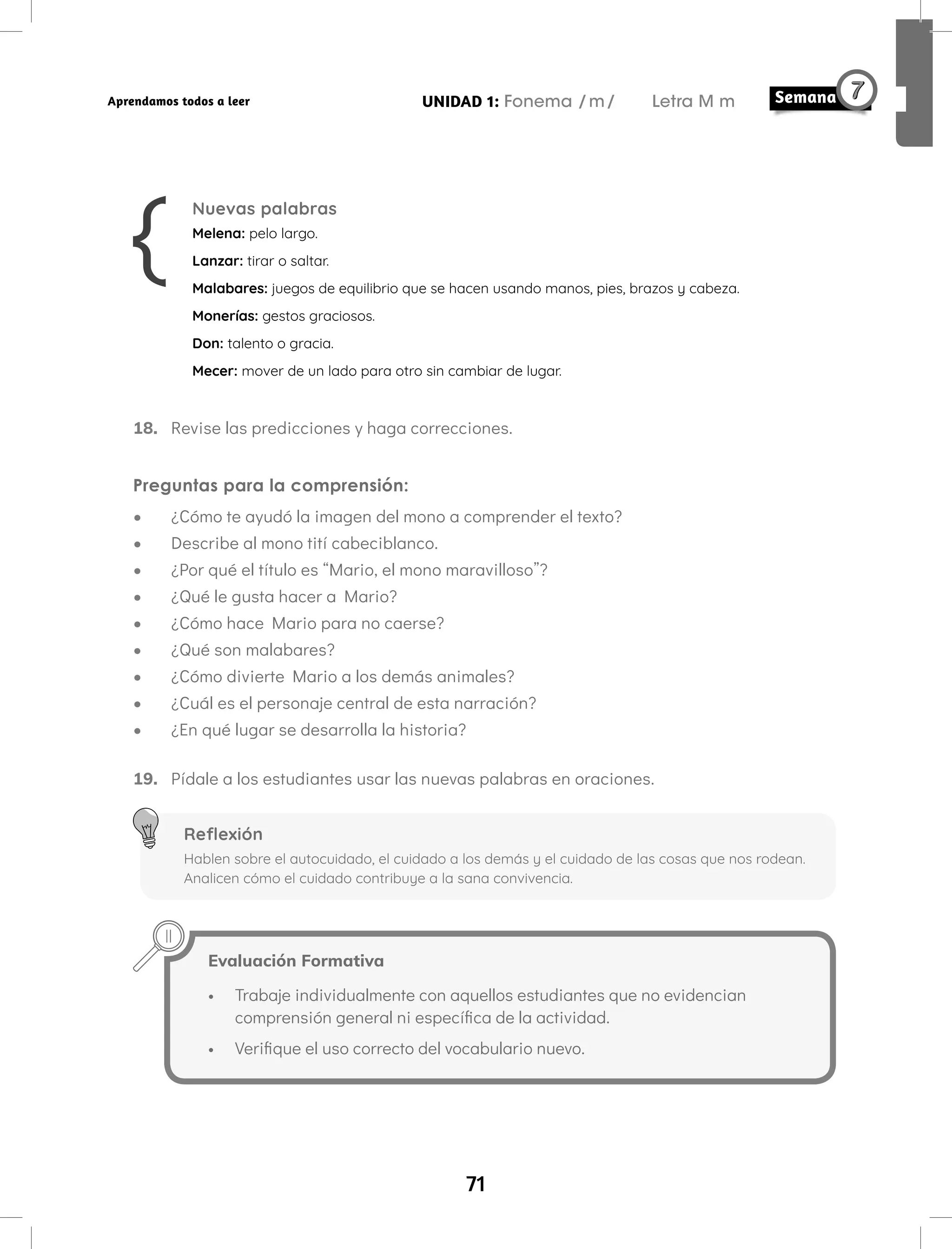 71
UNIDAD 1: Fonema /m/ Letra M m
Aprendamos todos a leer
Nuevas palabras
Melena: pelo largo.
Lanzar: tirar o saltar.
Malabares: juegos de equilibrio que se hacen usando manos, pies, brazos y cabeza.
Monerías: gestos graciosos.
Don: talento o gracia.
Mecer: mover de un lado para otro sin cambiar de lugar.
18. Revise las predicciones y haga correcciones.
Preguntas para la comprensión:
• ¿Cómo te ayudó la imagen del mono a comprender el texto?
• Describe al mono tití cabeciblanco.
• ¿Por qué el título es “Mario, el mono maravilloso”?
• ¿Qué le gusta hacer a Mario?
• ¿Cómo hace Mario para no caerse?
• ¿Qué son malabares?
• ¿Cómo divierte Mario a los demás animales?
• ¿Cuál es el personaje central de esta narración?
• ¿En qué lugar se desarrolla la historia?
19. Pídale a los estudiantes usar las nuevas palabras en oraciones.
Reflexión
Hablen sobre el autocuidado, el cuidado a los demás y el cuidado de las cosas que nos rodean.
Analicen cómo el cuidado contribuye a la sana convivencia.
Evaluación Formativa
• Trabaje individualmente con aquellos estudiantes que no evidencian
comprensión general ni específica de la actividad.
• Verifique el uso correcto del vocabulario nuevo.
 
