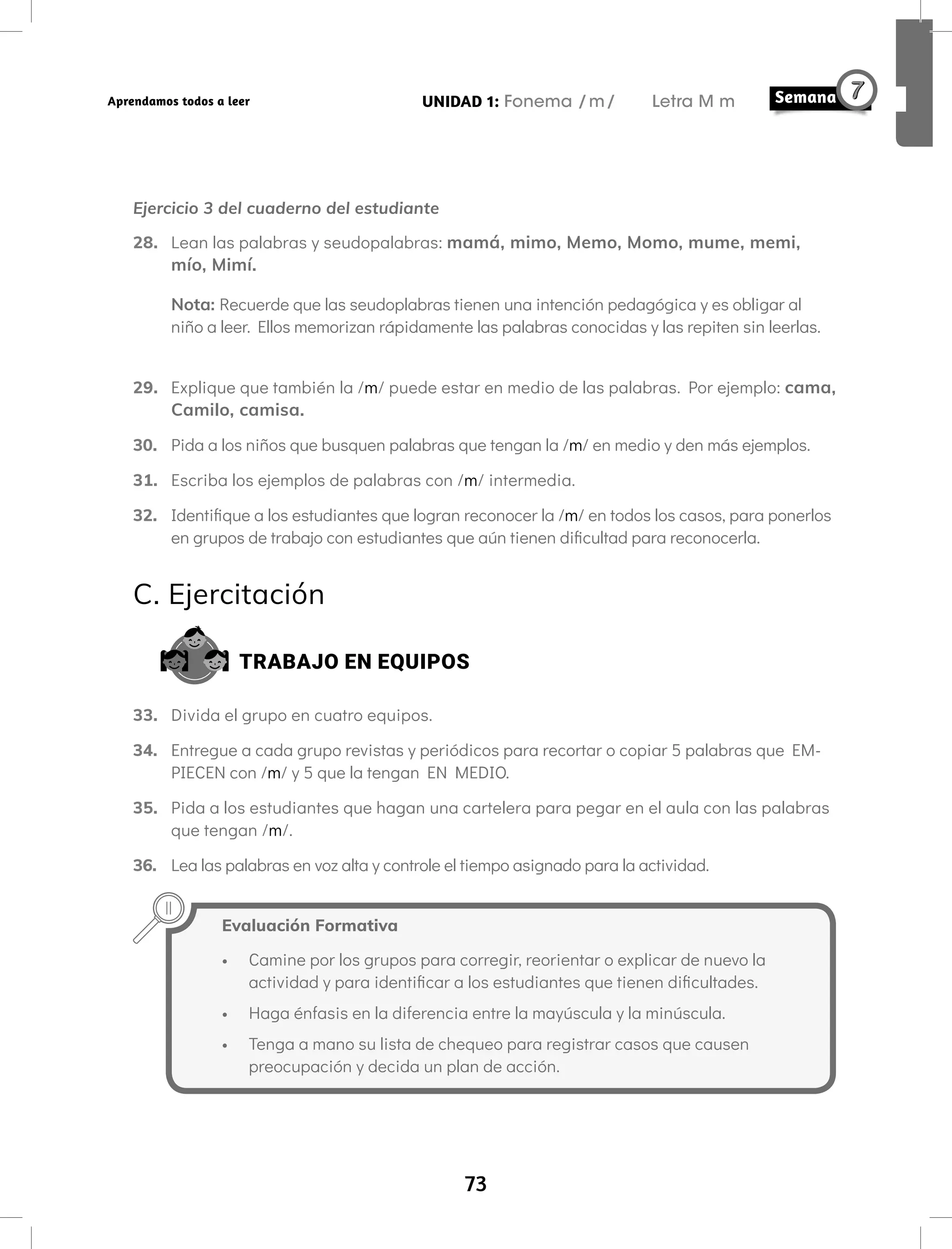 73
UNIDAD 1: Fonema /m/ Letra M m
Aprendamos todos a leer
Ejercicio 3 del cuaderno del estudiante
28. Lean las palabras y seudopalabras: mamá, mimo, Memo, Momo, mume, memi,
mío, Mimí.
Nota: Recuerde que las seudoplabras tienen una intención pedagógica y es obligar al
niño a leer. Ellos memorizan rápidamente las palabras conocidas y las repiten sin leerlas.
29. Explique que también la /m/ puede estar en medio de las palabras. Por ejemplo: cama,
Camilo, camisa.
30. Pida a los niños que busquen palabras que tengan la /m/ en medio y den más ejemplos.
31. Escriba los ejemplos de palabras con /m/ intermedia.
32. Identifique a los estudiantes que logran reconocer la /m/ en todos los casos, para ponerlos
en grupos de trabajo con estudiantes que aún tienen dificultad para reconocerla.
C. Ejercitación
TRABAJO EN EQUIPOS
33. Divida el grupo en cuatro equipos.
34. Entregue a cada grupo revistas y periódicos para recortar o copiar 5 palabras que EM-
PIECEN con /m/ y 5 que la tengan EN MEDIO.
35. Pida a los estudiantes que hagan una cartelera para pegar en el aula con las palabras
que tengan /m/.
36. Lea las palabras en voz alta y controle el tiempo asignado para la actividad.
Evaluación Formativa
• Camine por los grupos para corregir, reorientar o explicar de nuevo la
actividad y para identificar a los estudiantes que tienen dificultades.
• Haga énfasis en la diferencia entre la mayúscula y la minúscula.
• Tenga a mano su lista de chequeo para registrar casos que causen
preocupación y decida un plan de acción.
 