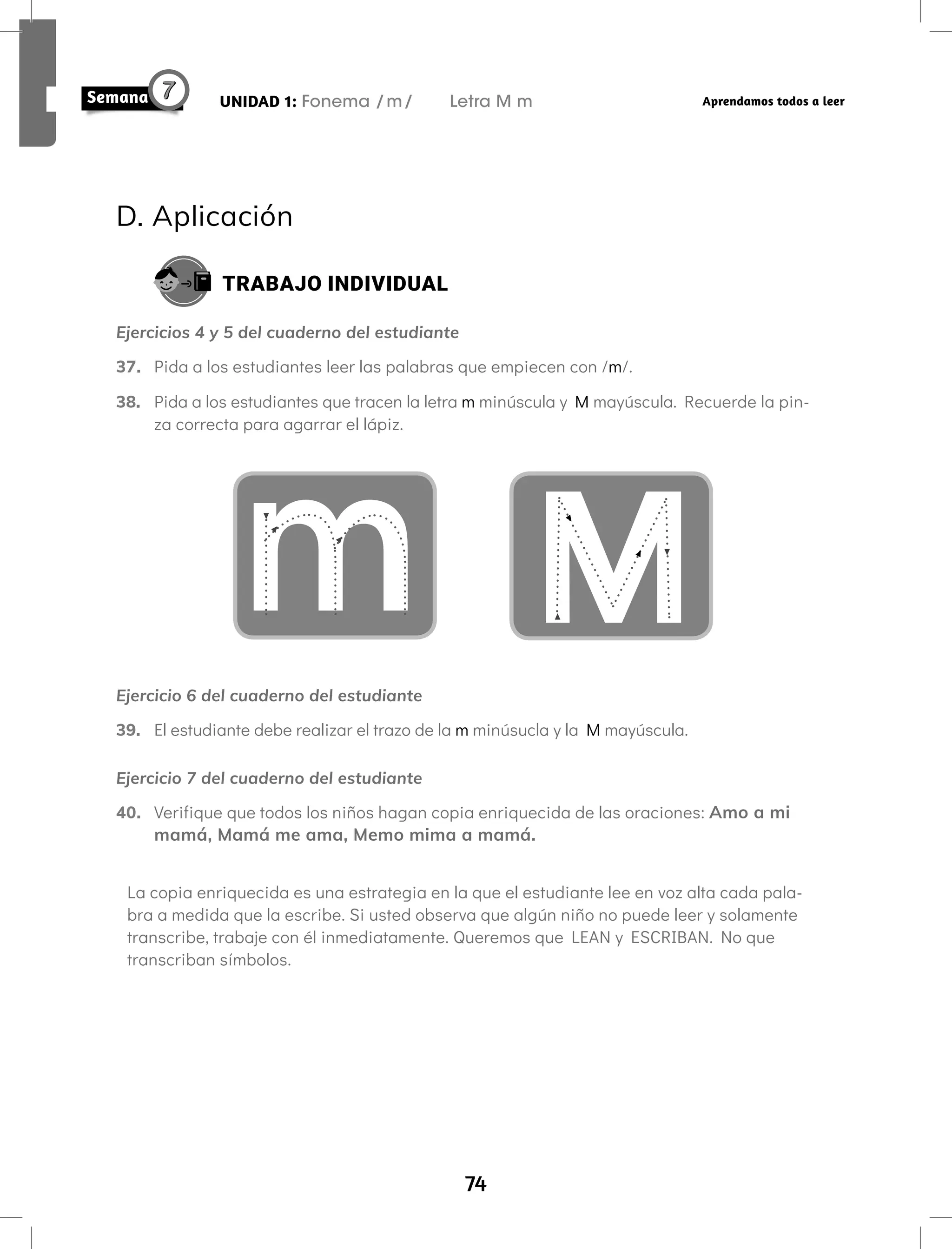 74
UNIDAD 1: Fonema /m/ Letra M m Aprendamos todos a leer
D. Aplicación
TRABAJO INDIVIDUAL
Ejercicios 4 y 5 del cuaderno del estudiante
37. Pida a los estudiantes leer las palabras que empiecen con /m/.
38. Pida a los estudiantes que tracen la letra m minúscula y M mayúscula. Recuerde la pin-
za correcta para agarrar el lápiz.
m
Ejercicio 6 del cuaderno del estudiante
39. El estudiante debe realizar el trazo de la m minúsucla y la M mayúscula.
Ejercicio 7 del cuaderno del estudiante
40. Verifique que todos los niños hagan copia enriquecida de las oraciones: Amo a mi
mamá, Mamá me ama, Memo mima a mamá.
La copia enriquecida es una estrategia en la que el estudiante lee en voz alta cada pala-
bra a medida que la escribe. Si usted observa que algún niño no puede leer y solamente
transcribe, trabaje con él inmediatamente. Queremos que LEAN y ESCRIBAN. No que
transcriban símbolos.
 
