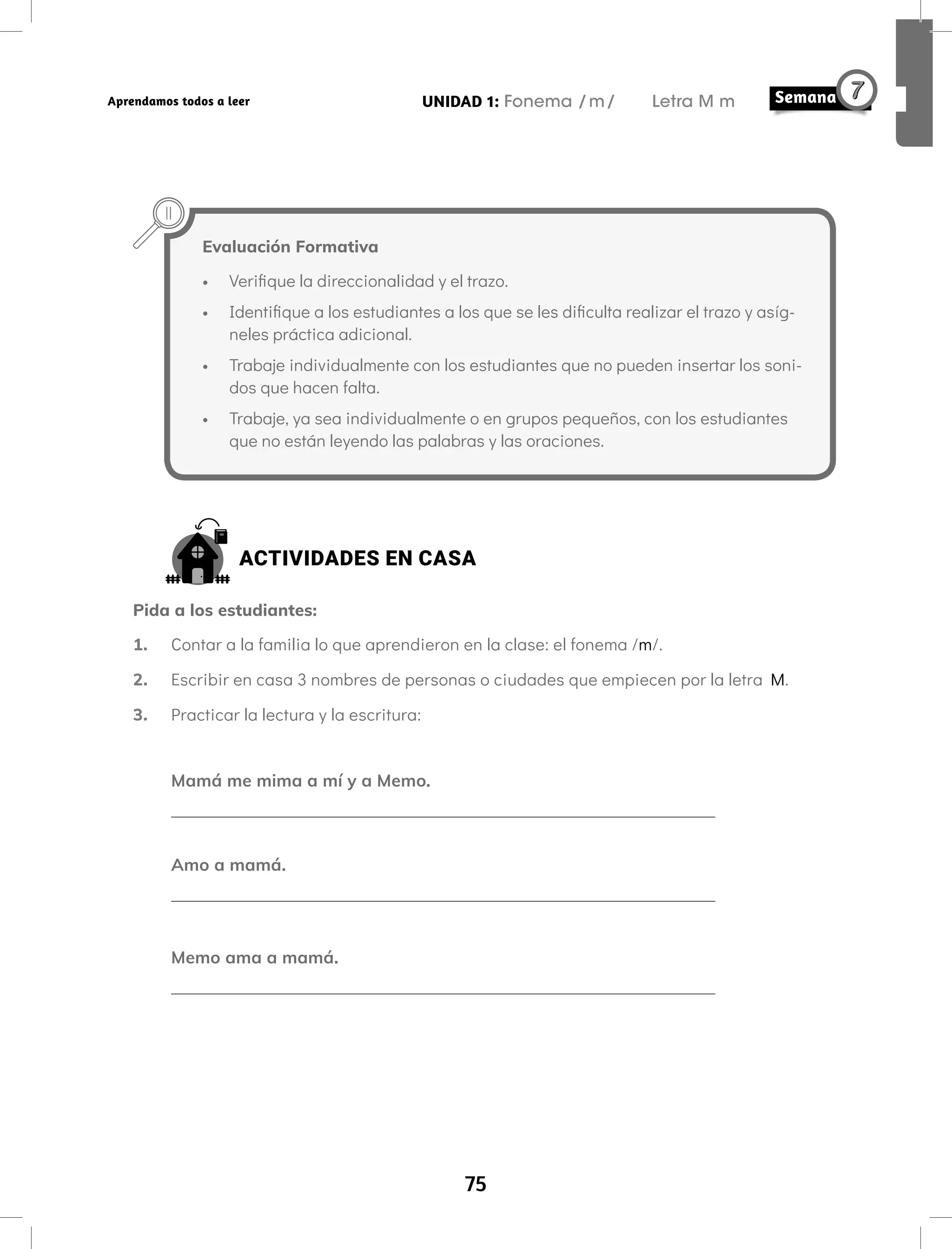 75
UNIDAD 1: Fonema /m/ Letra M m
Aprendamos todos a leer
ACTIVIDADES EN CASA
Pida a los estudiantes:
1. Contar a la familia lo que aprendieron en la clase: el fonema /m/.
2. Escribir en casa 3 nombres de personas o ciudades que empiecen por la letra M.
3. Practicar la lectura y la escritura:
Mamá me mima a mí y a Memo.
Amo a mamá.
Memo ama a mamá.
Evaluación Formativa
• Verifique la direccionalidad y el trazo.
• Identifique a los estudiantes a los que se les dificulta realizar el trazo y asíg-
neles práctica adicional.
• Trabaje individualmente con los estudiantes que no pueden insertar los soni-
dos que hacen falta.
• Trabaje, ya sea individualmente o en grupos pequeños, con los estudiantes
que no están leyendo las palabras y las oraciones.
 