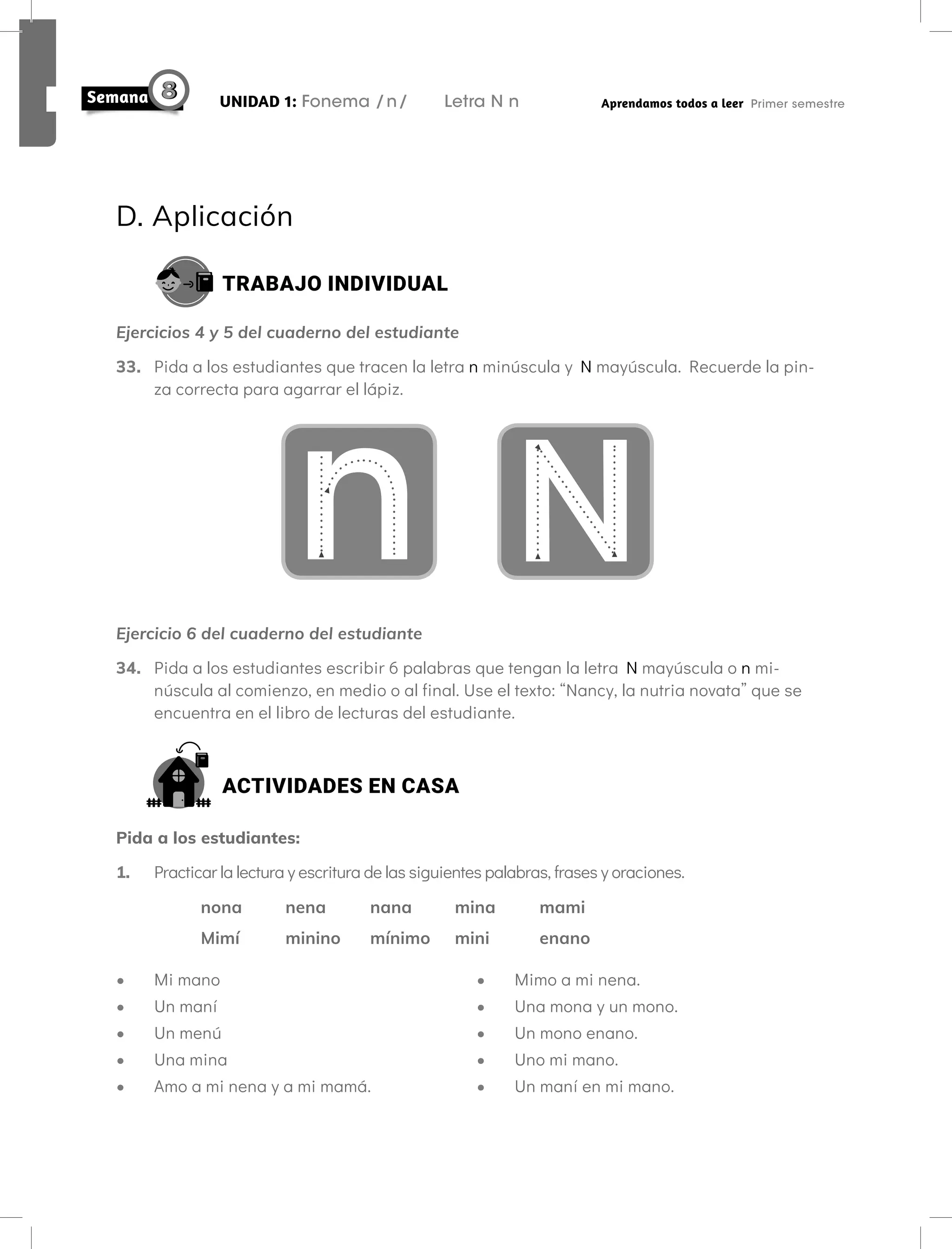 D. Aplicación
TRABAJO INDIVIDUAL
Ejercicios 4 y 5 del cuaderno del estudiante
33. Pida a los estudiantes que tracen la letra n minúscula y N mayúscula. Recuerde la pin-
za correcta para agarrar el lápiz.
N
n
Ejercicio 6 del cuaderno del estudiante
34. Pida a los estudiantes escribir 6 palabras que tengan la letra N mayúscula o n mi-
núscula al comienzo, en medio o al final. Use el texto: “Nancy, la nutria novata” que se
encuentra en el libro de lecturas del estudiante.
ACTIVIDADES EN CASA
Pida a los estudiantes:
1. Practicar la lectura y escritura de las siguientes palabras, frases y oraciones.
nona nena nana mina mami
Mimí minino mínimo mini enano
• Mi mano
• Un maní
• Un menú
• Una mina
• Amo a mi nena y a mi mamá.
• Mimo a mi nena.
• Una mona y un mono.
• Un mono enano.
• Uno mi mano.
• Un maní en mi mano.
UNIDAD 1: Fonema /n/ Letra N n Aprendamos todos a leer Primer semestre
 