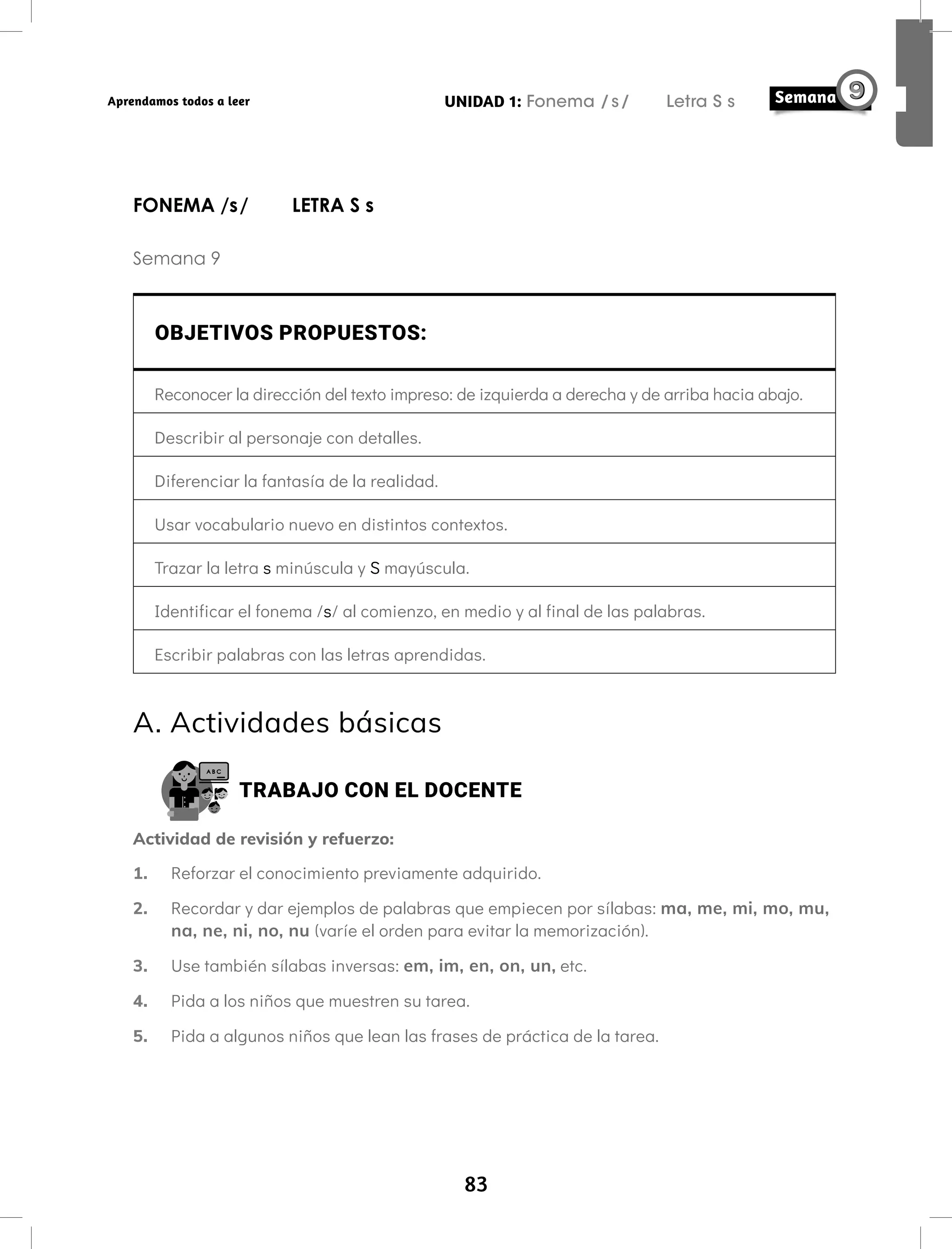 83
UNIDAD 1: Fonema /s/ Letra S s
Aprendamos todos a leer
FONEMA /s/ LETRA S s
Semana 9
OBJETIVOS PROPUESTOS:
Reconocer la dirección del texto impreso: de izquierda a derecha y de arriba hacia abajo.
Describir al personaje con detalles.
Diferenciar la fantasía de la realidad.
Usar vocabulario nuevo en distintos contextos.
Trazar la letra s minúscula y S mayúscula.
Identificar el fonema /s/ al comienzo, en medio y al final de las palabras.
Escribir palabras con las letras aprendidas.
A. Actividades básicas
TRABAJO CON EL DOCENTE
Actividad de revisión y refuerzo:
1. Reforzar el conocimiento previamente adquirido.
2. Recordar y dar ejemplos de palabras que empiecen por sílabas: ma, me, mi, mo, mu,
na, ne, ni, no, nu (varíe el orden para evitar la memorización).
3. Use también sílabas inversas: em, im, en, on, un, etc.
4. Pida a los niños que muestren su tarea.
5. Pida a algunos niños que lean las frases de práctica de la tarea.
 