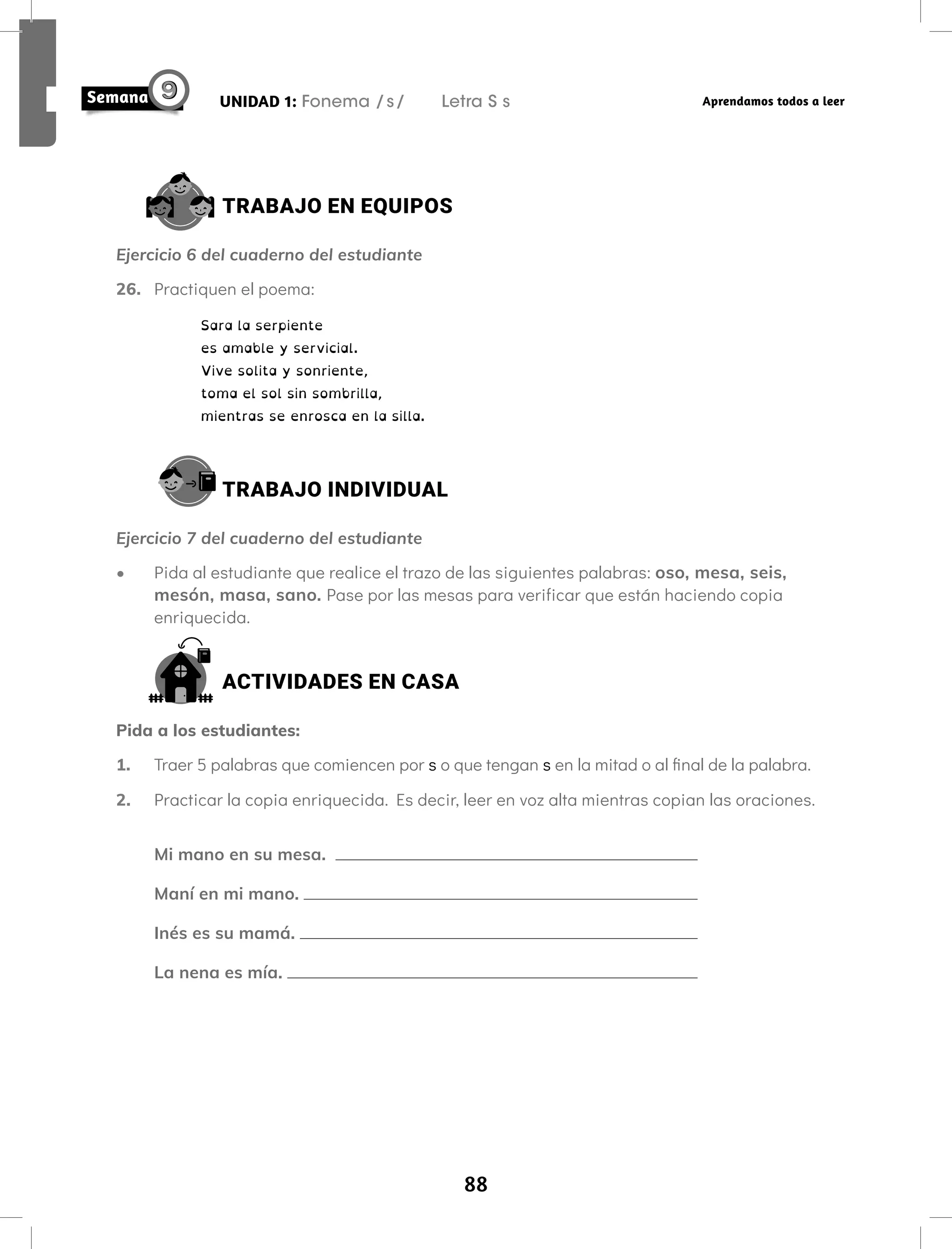 88
UNIDAD 1: Fonema /s/ Letra S s Aprendamos todos a leer
TRABAJO EN EQUIPOS
Ejercicio 6 del cuaderno del estudiante
26. Practiquen el poema:
Sara la serpiente
es amable y servicial.
Vive solita y sonriente,
toma el sol sin sombrilla,
mientras se enrosca en la silla.
TRABAJO INDIVIDUAL
Ejercicio 7 del cuaderno del estudiante
• Pida al estudiante que realice el trazo de las siguientes palabras: oso, mesa, seis,
mesón, masa, sano. Pase por las mesas para verificar que están haciendo copia
enriquecida.
ACTIVIDADES EN CASA
Pida a los estudiantes:
1. Traer 5 palabras que comiencen por s o que tengan s en la mitad o al final de la palabra.
2. Practicar la copia enriquecida. Es decir, leer en voz alta mientras copian las oraciones.
Mi mano en su mesa.
Maní en mi mano.
Inés es su mamá.
La nena es mía.
 