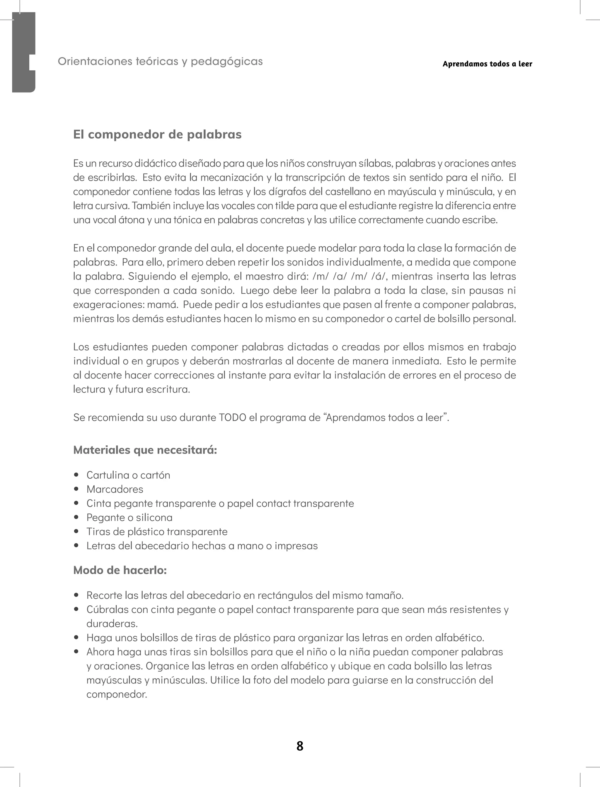 8
Orientaciones teóricas y pedagógicas Aprendamos todos a leer
El componedor de palabras
Es un recurso didáctico diseñado para que los niños construyan sílabas, palabras y oraciones antes
de escribirlas. Esto evita la mecanización y la transcripción de textos sin sentido para el niño. El
componedor contiene todas las letras y los dígrafos del castellano en mayúscula y minúscula, y en
letra cursiva. También incluye las vocales con tilde para que el estudiante registre la diferencia entre
una vocal átona y una tónica en palabras concretas y las utilice correctamente cuando escribe.
En el componedor grande del aula, el docente puede modelar para toda la clase la formación de
palabras. Para ello, primero deben repetir los sonidos individualmente, a medida que compone
la palabra. Siguiendo el ejemplo, el maestro dirá: /m/ /a/ /m/ /á/, mientras inserta las letras
que corresponden a cada sonido. Luego debe leer la palabra a toda la clase, sin pausas ni
exageraciones: mamá. Puede pedir a los estudiantes que pasen al frente a componer palabras,
mientras los demás estudiantes hacen lo mismo en su componedor o cartel de bolsillo personal.
Los estudiantes pueden componer palabras dictadas o creadas por ellos mismos en trabajo
individual o en grupos y deberán mostrarlas al docente de manera inmediata. Esto le permite
al docente hacer correcciones al instante para evitar la instalación de errores en el proceso de
lectura y futura escritura.
Se recomienda su uso durante TODO el programa de “Aprendamos todos a leer”.
Materiales que necesitará:
• Cartulina o cartón
• Marcadores
• Cinta pegante transparente o papel contact transparente
• Pegante o silicona
• Tiras de plástico transparente
• Letras del abecedario hechas a mano o impresas
Modo de hacerlo:
• Recorte las letras del abecedario en rectángulos del mismo tamaño.
• Cúbralas con cinta pegante o papel contact transparente para que sean más resistentes y
duraderas.
• Haga unos bolsillos de tiras de plástico para organizar las letras en orden alfabético.
• Ahora haga unas tiras sin bolsillos para que el niño o la niña puedan componer palabras
y oraciones. Organice las letras en orden alfabético y ubique en cada bolsillo las letras
mayúsculas y minúsculas. Utilice la foto del modelo para guiarse en la construcción del
componedor.
 