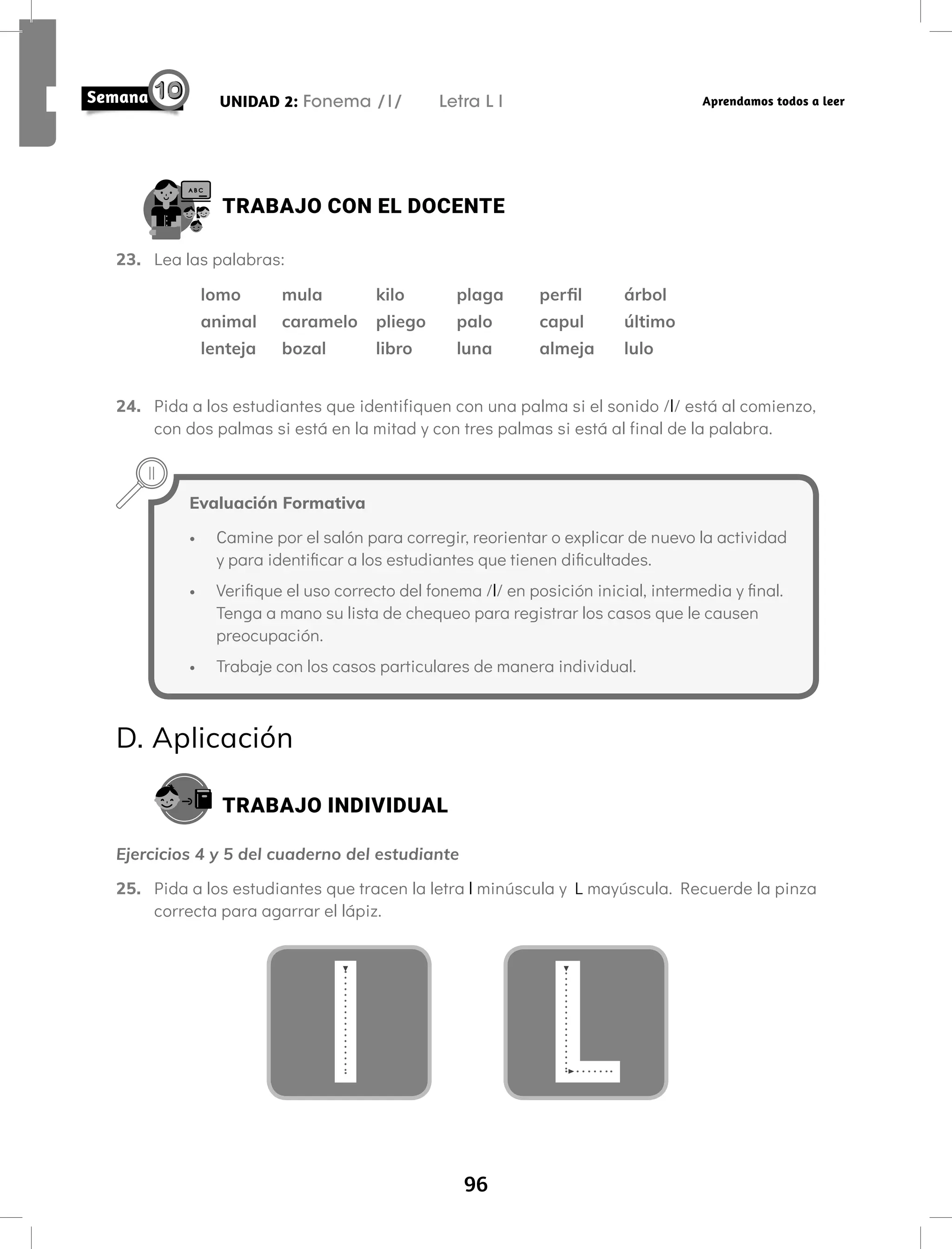96
UNIDAD 2: Fonema /l/ Letra L l Aprendamos todos a leer
TRABAJO CON EL DOCENTE
23. Lea las palabras:
lomo mula kilo plaga perfil árbol
animal caramelo pliego palo capul último
lenteja bozal libro luna almeja lulo
24. Pida a los estudiantes que identifiquen con una palma si el sonido /l/ está al comienzo,
con dos palmas si está en la mitad y con tres palmas si está al final de la palabra.
Evaluación Formativa
• Camine por el salón para corregir, reorientar o explicar de nuevo la actividad
y para identificar a los estudiantes que tienen dificultades.
• Verifique el uso correcto del fonema /l/ en posición inicial, intermedia y final.
Tenga a mano su lista de chequeo para registrar los casos que le causen
preocupación.
• Trabaje con los casos particulares de manera individual.
D. Aplicación
TRABAJO INDIVIDUAL
Ejercicios 4 y 5 del cuaderno del estudiante
25. Pida a los estudiantes que tracen la letra l minúscula y L mayúscula. Recuerde la pinza
correcta para agarrar el lápiz.
L
l
 
