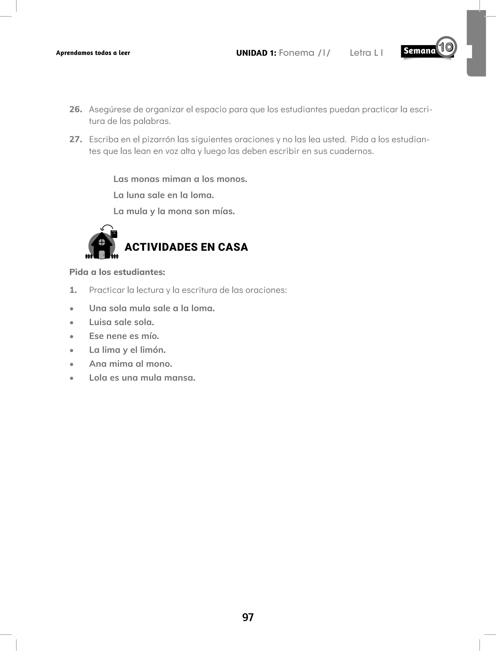 97
UNIDAD 1: Fonema /l/ Letra L l
Aprendamos todos a leer
26. Asegúrese de organizar el espacio para que los estudiantes puedan practicar la escri-
tura de las palabras.
27. Escriba en el pizarrón las siguientes oraciones y no las lea usted. Pida a los estudian-
tes que las lean en voz alta y luego las deben escribir en sus cuadernos.
Las monas miman a los monos.
La luna sale en la loma.
La mula y la mona son mías.
ACTIVIDADES EN CASA
Pida a los estudiantes:
1. Practicar la lectura y la escritura de las oraciones:
• Una sola mula sale a la loma.
• Luisa sale sola.
• Ese nene es mío.
• La lima y el limón.
• Ana mima al mono.
• Lola es una mula mansa.
 