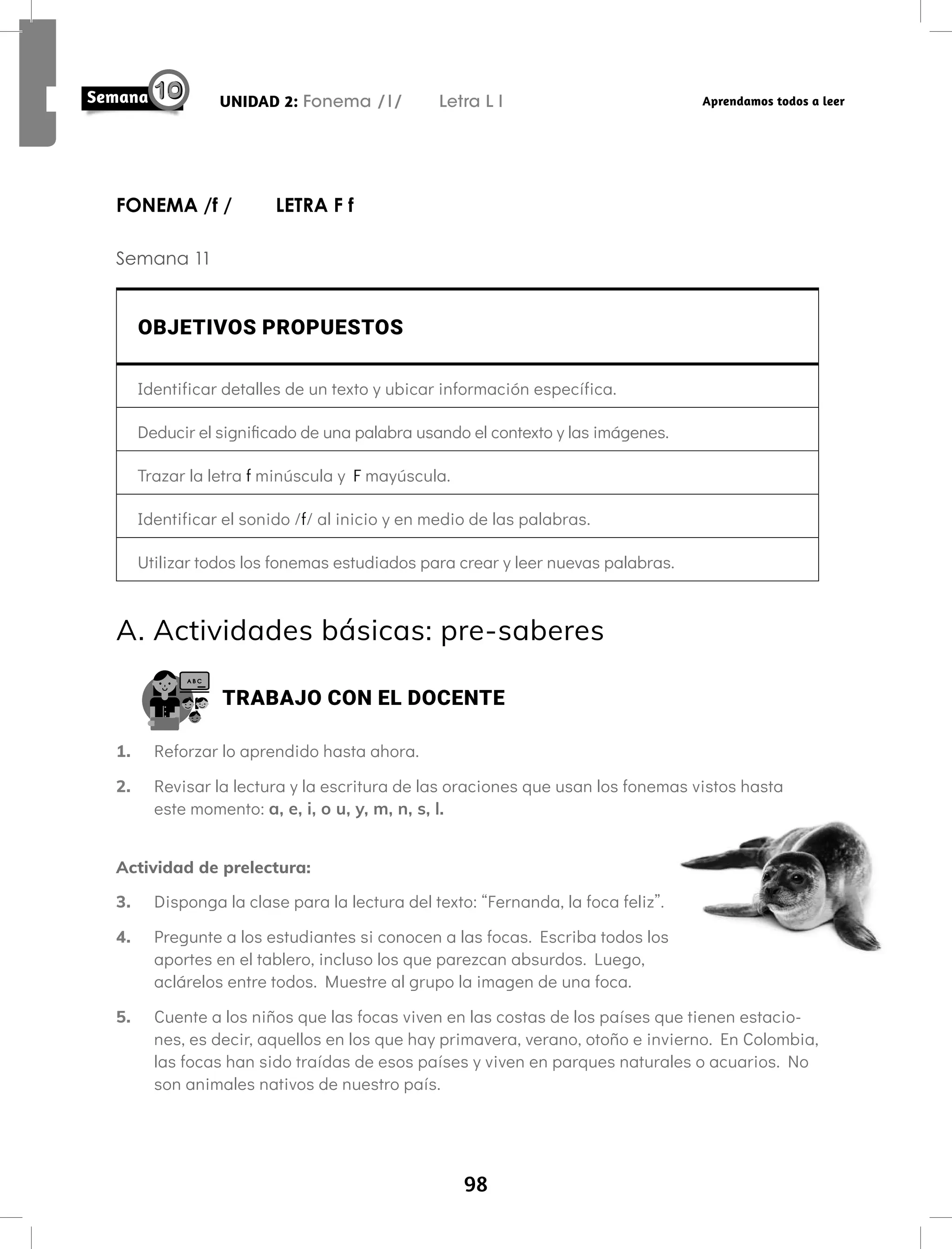 98
UNIDAD 2: Fonema /l/ Letra L l Aprendamos todos a leer
FONEMA /f / LETRA F f
Semana 11
OBJETIVOS PROPUESTOS
Identificar detalles de un texto y ubicar información específica.
Deducir el significado de una palabra usando el contexto y las imágenes.
Trazar la letra f minúscula y F mayúscula.
Identificar el sonido /f/ al inicio y en medio de las palabras.
Utilizar todos los fonemas estudiados para crear y leer nuevas palabras.
A. Actividades básicas: pre-saberes
TRABAJO CON EL DOCENTE
1. Reforzar lo aprendido hasta ahora.
2. Revisar la lectura y la escritura de las oraciones que usan los fonemas vistos hasta
este momento: a, e, i, o u, y, m, n, s, l.
Actividad de prelectura:
3. Disponga la clase para la lectura del texto: “Fernanda, la foca feliz”.
4. Pregunte a los estudiantes si conocen a las focas. Escriba todos los
aportes en el tablero, incluso los que parezcan absurdos. Luego,
aclárelos entre todos. Muestre al grupo la imagen de una foca.
5. Cuente a los niños que las focas viven en las costas de los países que tienen estacio-
nes, es decir, aquellos en los que hay primavera, verano, otoño e invierno. En Colombia,
las focas han sido traídas de esos países y viven en parques naturales o acuarios. No
son animales nativos de nuestro país.
 