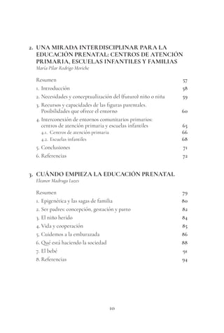 10
2. UNA MIRADA INTERDISCIPLINAR PARA LA
EDUCACIÓN PRENATAL: CENTROS DE ATENCIÓN
PRIMARIA, ESCUELAS INFANTILES Y FAMILIAS
María Pilar Rodrigo Moriche
Resumen 57
1. Introducción 58
2. Necesidades y conceptualización del (futuro) niño o niña 59
3. Recursos y capacidades de las figuras parentales.
Posibilidades que ofrece el entorno 60
4. Interconexión de entornos comunitarios primarios:
centros de atención primaria y escuelas infantiles 65
4.1. Centros de atención primaria 66
4.2. Escuelas infantiles 68
5. Conclusiones 71
6. Referencias 72
3. CUÁNDO EMPIEZA LA EDUCACIÓN PRENATAL
Eleanor Madruga Luzes
Resumen 79
1. Epigenética y las sagas de familia 80
2. Ser padres: concepción, gestación y parto 82
3. El niño herido 84
4. Vida y cooperación 85
5. Cuidemos a la embarazada 86
6. Qué está haciendo la sociedad 88
7. El bebé 91
8. Referencias 94
 
