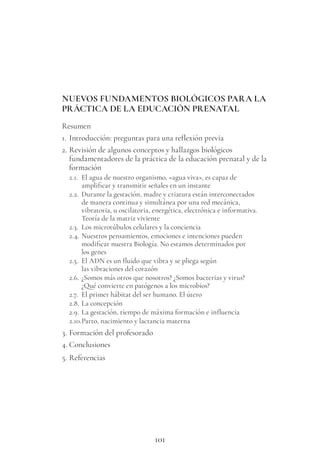 101
NUEVOS FUNDAMENTOS BIOLÓGICOS PARA LA
PRÁCTICA DE LA EDUCACIÓN PRENATAL
Resumen
1. Introducción: preguntas para una reflexión previa
2. Revisión de algunos conceptos y hallazgos biológicos
fundamentadores de la práctica de la educación prenatal y de la
formación
2.1. El agua de nuestro organismo, «agua viva», es capaz de
amplificar y transmitir señales en un instante
2.2. Durante la gestación, madre y criatura están interconectados
de manera continua y simultánea por una red mecánica,
vibratoria, u oscilatoria, energética, electrónica e informativa.
Teoría de la matriz viviente
2.3. Los microtúbulos celulares y la conciencia
2.4. Nuestros pensamientos, emociones e intenciones pueden
modificar nuestra Biología. No estamos determinados por
los genes
2.5. El ADN es un fluido que vibra y se pliega según
las vibraciones del corazón
2.6. ¿Somos más otros que nosotros? ¿Somos bacterias y virus?
¿Qué convierte en patógenos a los microbios?
2.7. El primer hábitat del ser humano. El útero
2.8. La concepción
2.9. La gestación, tiempo de máxima formación e influencia
2.10.Parto, nacimiento y lactancia materna
3. Formación del profesorado
4. Conclusiones
5. Referencias
 