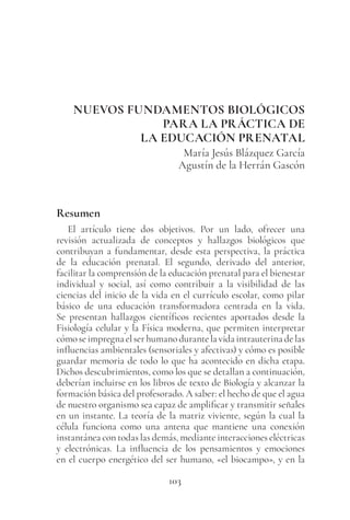 103
NUEVOS FUNDAMENTOS BIOLÓGICOS
PARA LA PRÁCTICA DE
LA EDUCACIÓN PRENATAL
María Jesús Blázquez García
Agustín de la Herrán Gascón
Resumen
El artículo tiene dos objetivos. Por un lado, ofrecer una
revisión actualizada de conceptos y hallazgos biológicos que
contribuyan a fundamentar, desde esta perspectiva, la práctica
de la educación prenatal. El segundo, derivado del anterior,
facilitar la comprensión de la educación prenatal para el bienestar
individual y social, así como contribuir a la visibilidad de las
ciencias del inicio de la vida en el currículo escolar, como pilar
básico de una educación transformadora centrada en la vida.
Se presentan hallazgos científicos recientes aportados desde la
Fisiología celular y la Física moderna, que permiten interpretar
cómoseimpregnaelserhumanodurantelavidaintrauterinadelas
influencias ambientales (sensoriales y afectivas) y cómo es posible
guardar memoria de todo lo que ha acontecido en dicha etapa.
Dichos descubrimientos, como los que se detallan a continuación,
deberían incluirse en los libros de texto de Biología y alcanzar la
formación básica del profesorado. A saber: el hecho de que el agua
de nuestro organismo sea capaz de amplificar y transmitir señales
en un instante. La teoría de la matriz viviente, según la cual la
célula funciona como una antena que mantiene una conexión
instantánea con todas las demás, mediante interacciones eléctricas
y electrónicas. La influencia de los pensamientos y emociones
en el cuerpo energético del ser humano, «el biocampo», y en la
 