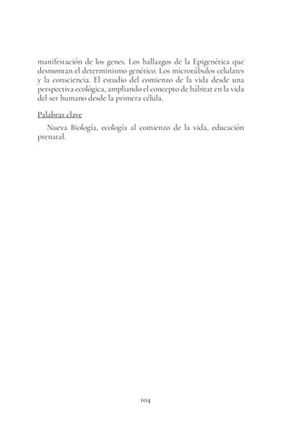 104
manifestación de los genes. Los hallazgos de la Epigenética que
desmontan el determinismo genético. Los microtúbulos celulares
y la consciencia. El estudio del comienzo de la vida desde una
perspectiva ecológica, ampliando el concepto de hábitat en la vida
del ser humano desde la primera célula.
Palabras clave
Nueva Biología, ecología al comienzo de la vida, educación
prenatal.
 