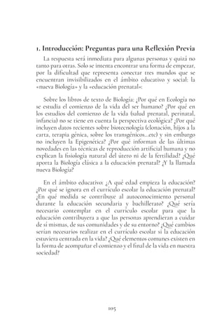 105
1. Introducción: Preguntas para una Reflexión Previa
La respuesta será inmediata para algunas personas y quizá no
tanto para otras. Solo se intenta encontrar una forma de empezar,
por la dificultad que representa conectar tres mundos que se
encuentran invisibilizados en el ámbito educativo y social: la
«nueva Biología» y la «educación prenatal»:
Sobre los libros de texto de Biología: ¿Por qué en Ecología no
se estudia el comienzo de la vida del ser humano? ¿Por qué en
los estudios del comienzo de la vida (salud prenatal, perinatal,
infancia) no se tiene en cuenta la perspectiva ecológica? ¿Por qué
incluyen datos recientes sobre biotecnología (clonación, hijos a la
carta, terapia génica, sobre los transgénicos…etc) y sin embargo
no incluyen la Epigenética? ¿Por qué informan de las últimas
novedades en las técnicas de reproducción artificial humana y no
explican la fisiología natural del útero ni de la fertilidad? ¿Qué
aporta la Biología clásica a la educación prenatal? ¿Y la llamada
nueva Biología?
En el ámbito educativo: ¿A qué edad empieza la educación?
¿Por qué se ignora en el currículo escolar la educación prenatal?
¿En qué medida se contribuye al autoconocimiento personal
durante la educación secundaria y bachillerato? ¿Qué sería
necesario contemplar en el currículo escolar para que la
educación contribuyera a que las personas aprendieran a cuidar
de sí mismas, de sus comunidades y de su entorno? ¿Qué cambios
serían necesarios realizar en el currículo escolar si la educación
estuviera centrada en la vida? ¿Qué elementos comunes existen en
la forma de acompañar el comienzo y el final de la vida en nuestra
sociedad?
 