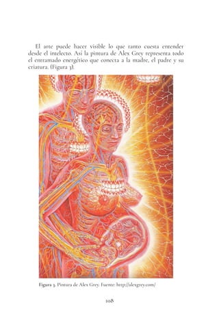108
El arte puede hacer visible lo que tanto cuesta entender
desde el intelecto. Así la pintura de Alex Grey representa todo
el entramado energético que conecta a la madre, el padre y su
criatura. (Figura 3).
Figura 3. Pintura de Alex Grey. Fuente: http://alexgrey.com/
 