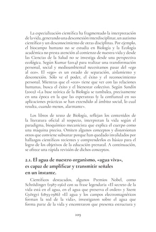 109
La especialización científica ha fragmentado la interpretación
delavida,generandounadesconexióninterdisciplinar,unautismo
científico y un desconocimiento de otras disciplinas. Por ejemplo,
el biocampo humano no se estudia en Biología y la Ecología
académica no presta atención al comienzo de nuestra vida y desde
las Ciencias de la Salud no se investiga desde una perspectiva
ecológica. Según Kumar (2014) para realizar una transformación
personal, social y medioambiental necesitamos pasar del «ego
al eco». El «ego» es un estado de separación, aislamiento y
desconexión. Sólo ve el poder, el éxito y el reconocimiento
personal. Mientras que el «eco» tiene que ver con las relaciones
humanas, busca el éxito y el bienestar colectivo. Según Sandín
(2002) «La base teórica de la Biología se tambalea, precisamente
en una época en la que las esperanzas (y la confianza) en sus
aplicaciones prácticas se han extendido al ámbito social, lo cual
resulta, cuando menos, alarmante».
Los libros de texto de Biología, reflejan los contenidos de
la literatura oficial al respecto, interpretan la vida según el
paradigma, bioquímico mecanicista que explica el cuerpo como
una máquina precisa. Omiten algunos conceptos y distorsionan
otros que conviene subsanar porque han quedado invalidados por
hallazgos científicos recientes y comprenderlos es básico para el
logro de los objetivos de la educación prenatal. A continuación,
se ofrece una rápida revisión de dichos conceptos.
2.1. El agua de nuestro organismo, «agua viva»,
es capaz de amplificar y transmitir señales
en un instante.
Científicos destacados, algunos Premios Nobel, como
Schrödinger (1987-1961) con su frase legendaria «El secreto de la
vida está en el agua, en el agua que preserva el orden» y Szent
Györgyi (1893-1986) «El agua y los campos electromagnéticos
forman la red de la vida», investigaron sobre el agua que
forma parte de la vida y encontraron que presenta estructura y
 