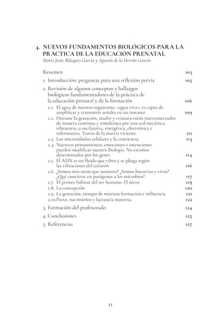 11
4. NUEVOS FUNDAMENTOS BIOLÓGICOS PARA LA
PRÁCTICA DE LA EDUCACIÓN PRENATAL
María Jesús Blázquez García y Agustín de la Herrán Gascón
Resumen 103
1. Introducción: preguntas para una reflexión previa 105
2. Revisión de algunos conceptos y hallazgos
biológicos fundamentadores de la práctica de
la educación prenatal y de la formación 106
2.1. El agua de nuestro organismo, «agua viva», es capaz de
amplificar y transmitir señales en un instante 109
2.2. Durante la gestación, madre y criatura están interconectados
de manera continua y simultánea por una red mecánica,
vibratoria, u oscilatoria, energética, electrónica e
informativa. Teoría de la matriz viviente 111
2.3. Los microtúbulos celulares y la conciencia 113
2.4. Nuestros pensamientos, emociones e intenciones
pueden modificar nuestra Biología. No estamos
determinados por los genes 114
2.5. El ADN es un fluido que vibra y se pliega según
las vibraciones del corazón 116
2.6. ¿Somos más otros que nosotros? ¿Somos bacterias y virus?
¿Qué convierte en patógenos a los microbios? 117
2.7. El primer hábitat del ser humano. El útero 119
2.8. La concepción 120
2.9. La gestación, tiempo de máxima formación e influencia 121
2.10.Parto, nacimiento y lactancia materna 122
3. Formación del profesorado 124
4. Conclusiones 125
5. Referencias 127
 