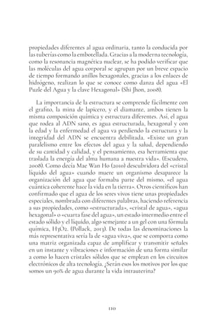 110
propiedades diferentes al agua ordinaria, tanto la conducida por
las tuberías como la embotellada. Gracias a la moderna tecnología,
como la resonancia magnética nuclear, se ha podido verificar que
las moléculas del agua corporal se agrupan por un breve espacio
de tiempo formando anillos hexagonales, gracias a los enlaces de
hidrógeno, realizan lo que se conoce como danza del agua «El
Puzle del Agua y la clave Hexagonal» (Shi Jhon, 2008).
La importancia de la estructura se comprende fácilmente con
el grafito, la mina de lapicero, y el diamante, ambos tienen la
misma composición química y estructura diferentes. Así, el agua
que rodea al ADN sano, es agua estructurada, hexagonal y con
la edad y la enfermedad el agua va perdiendo la estructura y la
integridad del ADN se encuentra debilitada. «Existe un gran
paralelismo entre los efectos del agua y la salud, dependiendo
de su cantidad y calidad, y el pensamiento, esa herramienta que
traslada la energía del alma humana a nuestra vida». (Escudero,
2008). Como decía Mae Wan Ho (2010) descubridora del «cristal
líquido del agua» cuando muere un organismo desaparece la
organización del agua que formaba parte del mismo, «el agua
cuántica coherente hace la vida en la tierra». Otros científicos han
confirmado que el agua de los seres vivos tiene unas propiedades
especiales, nombrada con diferentes palabras, haciendo referencia
a sus propiedades, como «estructurada», «cristal de agua», «agua
hexagonal» o «cuarta fase del agua», un estado intermedio entre el
estado sólido y el líquido, algo semejante a un gel con una fórmula
química, H3O2. (Pollack, 2013). De todas las denominaciones la
más representativa sería la de «agua viva», que se comporta como
una matriz organizada capaz de amplificar y transmitir señales
en un instante y vibraciones e información de una forma similar
a como lo hacen cristales sólidos que se emplean en los circuitos
electrónicos de alta tecnología. ¿Serán esos los motivos por los que
somos un 90% de agua durante la vida intrauterina?
 