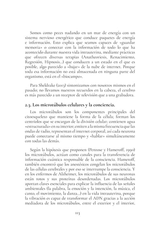 113
Somos como peces nadando en un mar de energía con un
sistema nervioso energético que conduce paquetes de energía
e información. Esto explica que seamos capaces de «guardar
memoria» o conectar con la información de todo lo que ha
acontecido durante nuestra vida intrauterina, mediante prácticas
que ofrecen diversas terapias (Anatheoriesis, Renacimiento,
Regresión, Hipnosis…) que conducen a un estado en el que es
posible, algo parecido a «bajar» de la nube de internet. Porque
toda esa información no está almacenada en ninguna parte del
organismo, está en el «biocampo».
Para Sheldrake (2013) sintonizamos con nosotros mismos en el
pasado; no llevamos nuestros recuerdos en la cabeza, el cerebro
es más parecido a un receptor de televisión que a una grabadora.
2.3. Los microtúbulos celulares y la conciencia.
Los microtúbulos son los componentes principales del
citoesqueleto que mantiene la forma de la célula; forman los
centriolos que se encargan de la división celular; contienen agua
«estructurada»ensuinterior;emitenalamismafrecuenciaquelas
ondas de radio, representan el internet corporal, así cada neurona
puede conectarse al mismo tiempo y «hablar» simultáneamente
con todas las demás.
Según la hipótesis que proponen (Penrose y Hameroff, 1990)
los microtúbulos, actúan como canales para la transferencia de
información cuántica responsable de la consciencia. Hameroff,
también encontró que los anestésicos congelan los microtúbulos
de las células cerebrales y por eso se interrumpe la consciencia. Y
en los enfermos de Alzheimer, los microtúbulos de sus neuronas
están rotos y sus proteínas desordenadas. Los microtúbulos
aportan claves esenciales para explicar la influencia de las señales
ambientales (la palabra, la emoción y la intención, la música, el
canto, el movimiento, la danza…) en la vida intrauterina, porque
la vibración es capaz de transformar el ADN gracias a la acción
mediadora de los microtúbulos, entre el exterior y el interior,
 