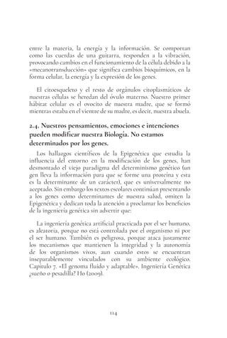 114
entre la materia, la energía y la información. Se comportan
como las cuerdas de una guitarra, responden a la vibración,
provocando cambios en el funcionamiento de la célula debido a la
«mecanotransducción» que significa cambios bioquímicos, en la
forma celular, la energía y la expresión de los genes.
El citoesqueleto y el resto de orgánulos citoplasmáticos de
nuestras células se heredan del óvulo materno. Nuestro primer
hábitat celular es el ovocito de nuestra madre, que se formó
mientras estaba en el vientre de su madre, es decir, nuestra abuela.
2.4. Nuestros pensamientos, emociones e intenciones
pueden modificar nuestra Biología. No estamos
determinados por los genes.
Los hallazgos científicos de la Epigenética que estudia la
influencia del entorno en la modificación de los genes, han
desmontado el viejo paradigma del determinismo genético (un
gen lleva la información para que se forme una proteína y esta
es la determinante de un carácter), que es universalmente no
aceptado. Sin embargo los textos escolares continúan presentando
a los genes como determinantes de nuestra salud, omiten la
Epigenética y dedican toda la atención a proclamar los beneficios
de la ingeniería genética sin advertir que:
La ingeniería genética artificial practicada por el ser humano,
es aleatoria, porque no está controlada por el organismo ni por
el ser humano. También es peligrosa, porque ataca justamente
los mecanismos que mantienen la integridad y la autonomía
de los organismos vivos, aun cuando estos se encuentran
inseparablemente vinculados con su ambiente ecológico.
Capítulo 7. «El genoma fluido y adaptable». Ingeniería Genética
¿sueño o pesadilla? Ho (2009).
 