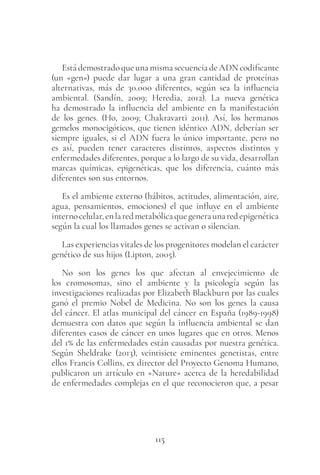 115
Está demostrado que una misma secuencia de ADN codificante
(un «gen») puede dar lugar a una gran cantidad de proteínas
alternativas, más de 30.000 diferentes, según sea la influencia
ambiental. (Sandín, 2009; Heredia, 2012). La nueva genética
ha demostrado la influencia del ambiente en la manifestación
de los genes. (Ho, 2009; Chakravarti 2011). Así, los hermanos
gemelos monocigóticos, que tienen idéntico ADN, deberían ser
siempre iguales, si el ADN fuera lo único importante, pero no
es así, pueden tener caracteres distintos, aspectos distintos y
enfermedades diferentes, porque a lo largo de su vida, desarrollan
marcas químicas, epigenéticas, que los diferencia, cuánto más
diferentes son sus entornos.
Es el ambiente externo (hábitos, actitudes, alimentación, aire,
agua, pensamientos, emociones) el que influye en el ambiente
internocelular,enlaredmetabólicaquegeneraunaredepigenética
según la cual los llamados genes se activan o silencian.
Las experiencias vitales de los progenitores modelan el carácter
genético de sus hijos (Lipton, 2005).
No son los genes los que afectan al envejecimiento de
los cromosomas, sino el ambiente y la psicología según las
investigaciones realizadas por Elizabeth Blackburn por las cuales
ganó el premio Nobel de Medicina. No son los genes la causa
del cáncer. El atlas municipal del cáncer en España (1989-1998)
demuestra con datos que según la influencia ambiental se dan
diferentes casos de cáncer en unos lugares que en otros. Menos
del 1% de las enfermedades están causadas por nuestra genética.
Según Sheldrake (2013), veintisiete eminentes genetistas, entre
ellos Francis Collins, ex director del Proyecto Genoma Humano,
publicaron un artículo en «Nature» acerca de la heredabilidad
de enfermedades complejas en el que reconocieron que, a pesar
 