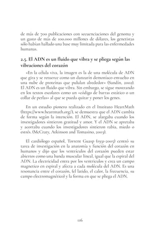 116
de más de 700 publicaciones con secuenciaciones del genoma y
un gasto de más de 100.000 millones de dólares, los genetistas
sólo habían hallado una base muy limitada para las enfermedades
humanas.
2.5. El ADN es un fluido que vibra y se pliega según las
vibraciones del corazón
«En la célula viva, la imagen es la de una molécula de ADN
que gira y se retuerce como un danzarín demoníaco envuelto en
una nube de proteínas que pululan alrededor» (Sandín, 2002).
El ADN es un fluido que vibra. Sin embargo, se sigue mostrando
en los textos escolares como un «código de barras estático o un
collar de perlas» al que se pueda quitar y poner los genes.
En un estudio pionero realizado en el Instituto HeartMath
(https://www.heartmath.org/), se demuestra que el ADN cambia
de forma según la intención. El ADN, se alargaba cuando los
investigadores sintieron gratitud y amor. Y el ADN se apretaba
y acortaba cuando los investigadores sintieron rabia, miedo o
estrés. (McCraty, Atkinson and Tomasino, 2003).
El cardiólogo español, Torrent Guasp (1931-2005) centró su
tarea de investigación en la anatomía y función del corazón en
humanos y dijo que los ventrículos del corazón pueden estar
abiertos como una banda muscular lineal, igual que la espiral del
ADN. La electricidad entra por los ventriculos y crea un campo
magnetico en espiral y afecta a cada molécula del ADN. Es una
resonancia entre el corazón, (el latido, el calor, la frecuencia, su
campo electromagnético) y la forma en que se pliega el ADN.
 